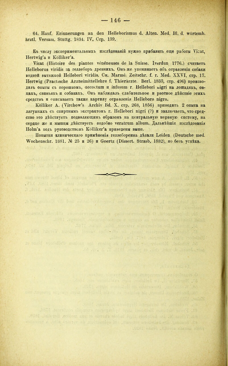 64. НаиГ. Егіппегипдеп ап (іеп НеІІеЬогізтиз <і. АНеп. Мей. В1. й. ѵіігІетЬ. агггі. Ѵегзат. 8<;иИ§. 1834. IV. Стр. 139. Къ числу экспериментальныхъ изслѣдованій нужно прибавить еще работы Ѵісаі, НегІ\ѵі§'а и КоШкег'а. Ѵісаі (Нізіоіге (іез рІаМез ѵёпёпеизев сіе 1а Зиіззе. Іѵегйип 1776.) считаетъ НеІІеЬогиз ѵігійіз за геллеборъ древнихъ. Ояъ же упоминаетъ объ отравденіи собаки водной вытяжкой НеІІеЬогі ѵігісііз. См. Магтё. 2еі1зсЬг. і. г. Мей. XXVI, стр. 17. Негі^ід (РгасіізсЬе АггпеітіІІеІІеЬге і. ТЬіегаггіе. Вегі. 1833, стр. 496) произво- дилъ опыты съ порошкомь, аесосіит и іпГизит г. НеІІеЬогі иі^гі на лошадяхъ, ов- цахъ, свиньяхъ и собакахъ. Онъ набдюдалъ слабительное и рвотное дѣйствіе этихъ средствъ и описываетъ также картину отравленія НеІІеЬого пі^го. КбПікег А. (ѴігсЬо\у'8 АгсЬіѵ Вй. X, стр. 268, 1856) приводить 2 опыта на лягушкахъ съ спиртнымъ экстрактомъ г. НеІІеЬогі пі§гі (?) и заключаетъ, что сред- ство это дѣйствуетъ подавляющимъ образомъ на центральную нервную систему, на сердце же и мышцы дѣйствуетъ подобно ѵегаігит аІЬит. Дальнѣйшія изслѣдованія Но1т'а подъ руководствомъ Кд11ікег'а приведены выше. Попытки клиническаго примѣневія геллебореина дѣлали Ьеісіеп (ВеиІзсЬе шеі \ѴосЬеп8сЬг. 1881. № 25 и 26) и воегіг (Віззегі;. ЗігазЬ. 1882), но безъ успѣха.