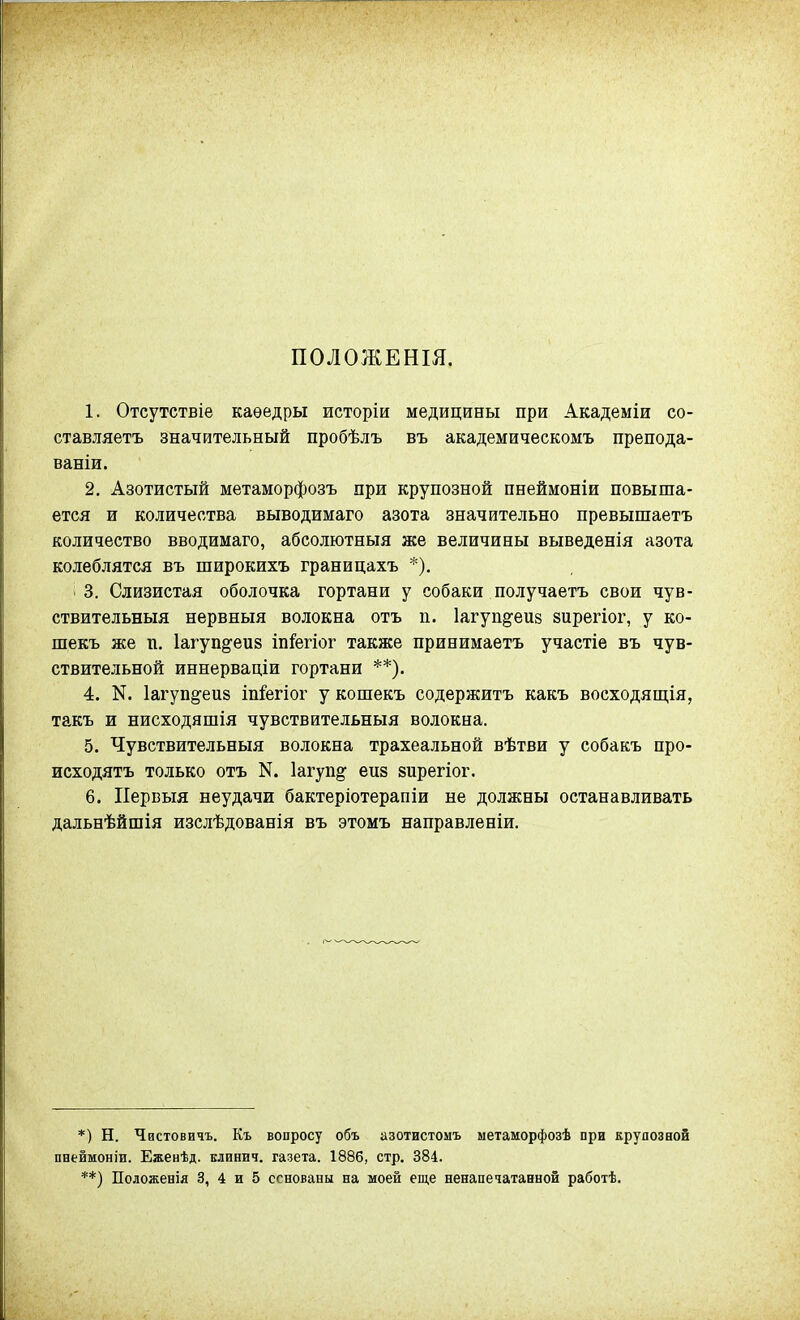 ПОЛОЖЕНШ. 1. Отсутствіе каѳедры исторіи медицины при Академіи со- ставляетъ значительный пробѣлъ въ академическомъ препода- ваніи. 2. Азотистый метаморфозъ при крупозной пнеймоніи повыша- ется и количества выводимаго азота значительно превышаетъ количество вводимаго, абсолютныя же величины выведенія азота колеблятся въ широкихъ границахъ *). 3. Слизистая оболочка гортани у собаки получаетъ свои чув- ствительныя нервныя волокна отъ п. 1агуп§;еи8 вирегіог, у ко- шекъ же п. Іагупё^еиз іп&гіог также принимаетъ участіе въ чув- ствительной иннерваціи гортани **). 4. N. Іагупё^еиз іп&гіог у кошекъ содержитъ какъ восходящія, такъ и нисходяшія чувствительныя волокна. 5. Чувствительныя волокна трахеальной вѣтви у собакъ про- исходятъ только отъ N. Іагуп^ еиз йирегіог. 6. ІІервыя неудачи бактеріотерапіи не должны останавливать дальнѣйшія изслѣдованія въ этомъ направленіи. *) Н. Чистовичъ. Къ вопросу объ азотистоыъ метаморфозѣ при крупозной пнеймоніи. Еженѣд. елинич. газета. 1886, стр. 384.