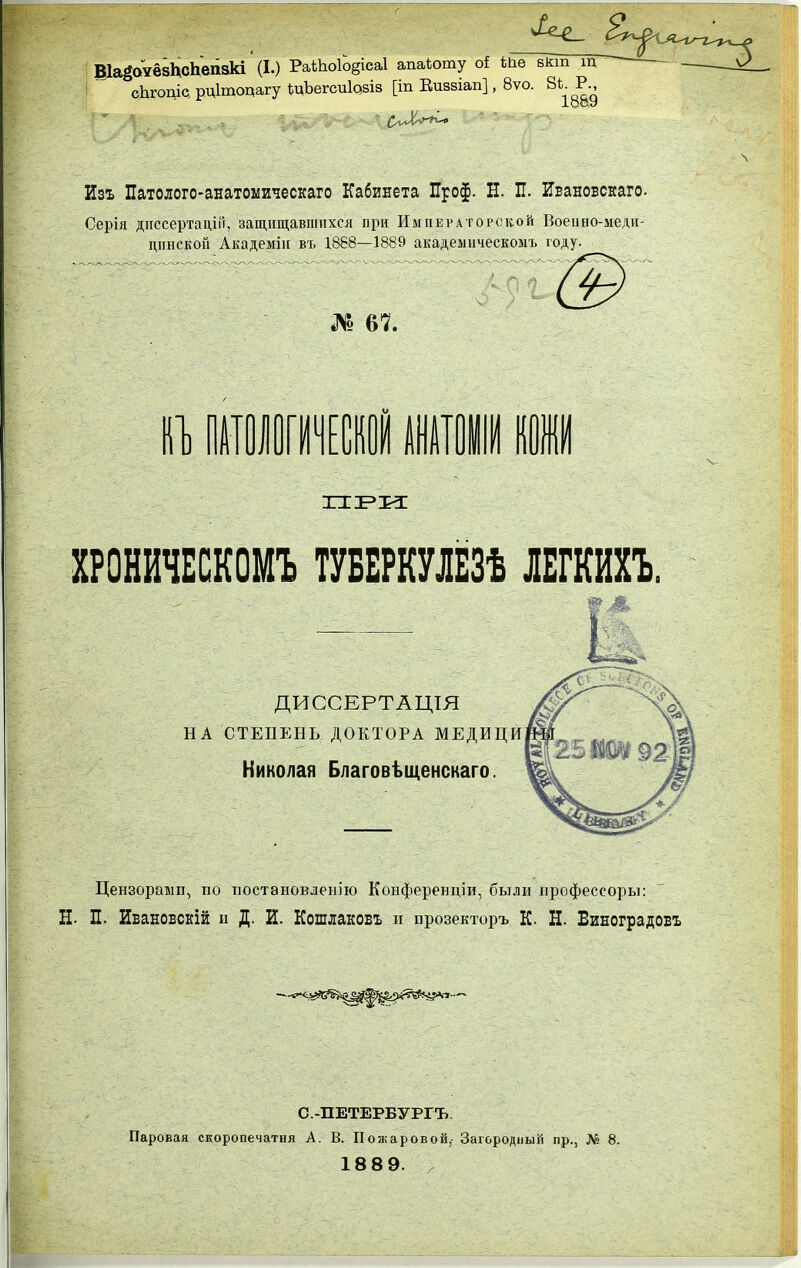 ВІа^отёзІХсЬепзкІ' (I.) РаШоіЬ§іса1 апаіоту оі Ше вкш щ сЬгоціс, рдітоцагу І^цЪегсиІазіз [іп Еиззіап], 8ѵо. 8^^^^- Изъ Патолого-анатоыическаго Кабинета Проф. Н. П. Ивановскаго. Серія дііссертаціГг, защищавшихся при Император(жой Воеино-меди- діінскоіі Академііі въ 1868—1889 академическомъ году. /91 № 67. кі] шттші 1ІМ к ХРОНЙЧЕСКОМЪ ТУБЕРКУЛЁЗѢ ЛЕГШЪ. ДИССЕРТАЦІЯ НА СТЕПЕНЬ ДОКТОРА МЕДИЦИ Николая Благовѣщенскаго. Цензораып, по тіостановленію Конференціи, были профессоры: Н- П. Ивановскій н Д. И. Кошлаковъ п прозекторъ К. Н. Биноградовъ I С.-ПЕТЕРБУРГЪ. Паровая скоропечатия А. В. Пожаровой,- Загородный пр., № 8. 18 8 9.