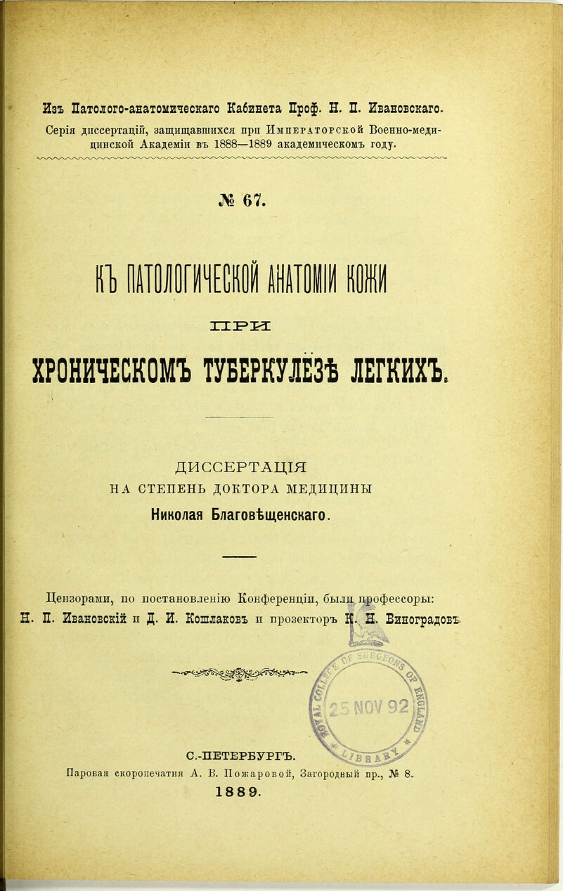 Изъ Патолого-аватоііиіескаго Кабивета Про$. Н. П. ИБавовскаго. Серія дііссертацій, защищавшихся при Императорской Военно-меди- цинской Академіи въ 1888—1889 академическомъ году. № 67. ХРОНИЧЕСКОМЪ ТУБЕРШЁЗѢ ЛЕГШЪ. ДИССЕРТАЩЯ НА СТЕПЕНЬ ДОКТОРА МЕДИЦИНЫ Николая Благовѣщенскаго. Цензорами, по постановлеыію Конференціи, были, дрофессоры: Н. П. Ивановскій и Д. И. Кошлаковъ и прозекторъ І|. Н. ВиЕОградовъ С.-ПЕТЕРБУРГЪ. М^В^^* Паровая скоропечатня А. В. Пожаровой, Загородный пр., ЛІ» 8. 18 8 9.