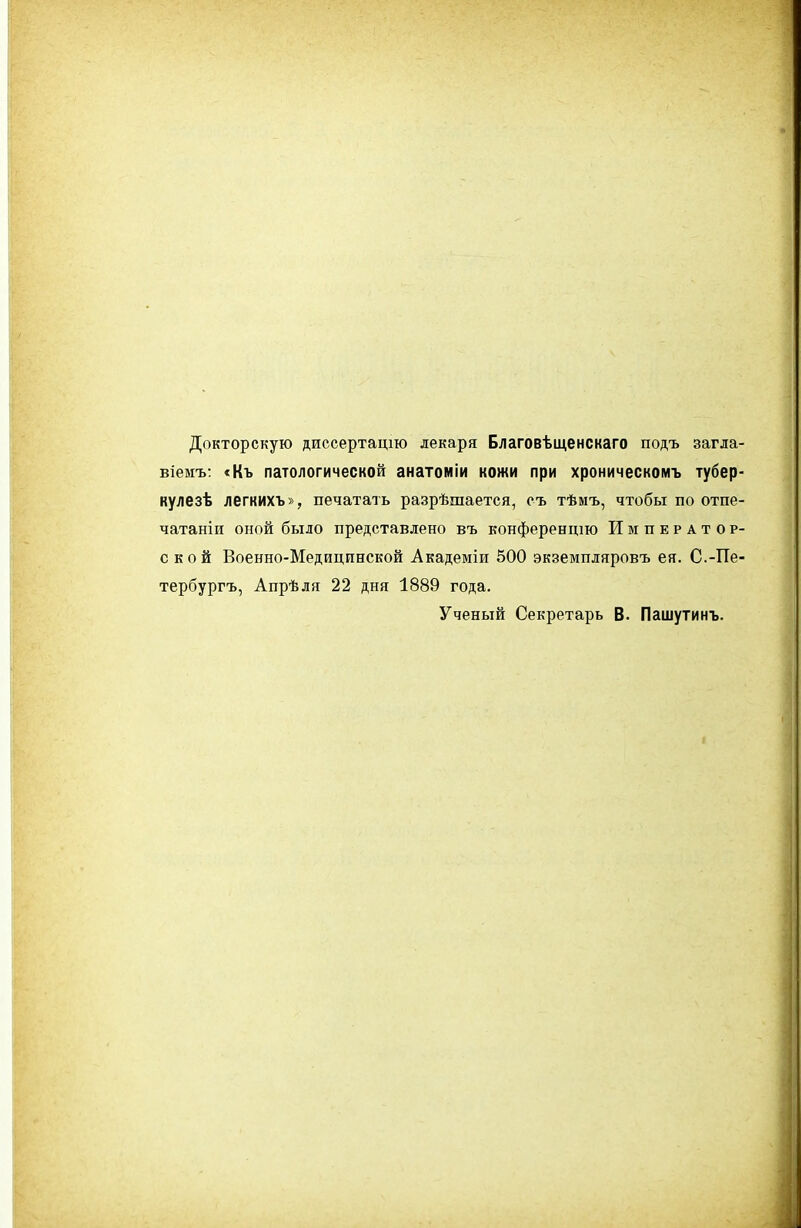 Докторскую диссертацію лекаря Благовѣщенскаго подъ загла віемъ: <Къ патологической анатоміи кожи при хроническомъ тубер кулезѣ легкихъ», печатать разрѣшается, съ тѣмъ, чтобы по отпе- чатаніи оной было представлено въ конференцш Император с к о й Военно-Медицинской Академіи 500 экземпляровъ ея. С.-Пв' тербургъ, Апрѣля 22 дня 1889 года. Ученый Секретарь В. Пашутинъ.