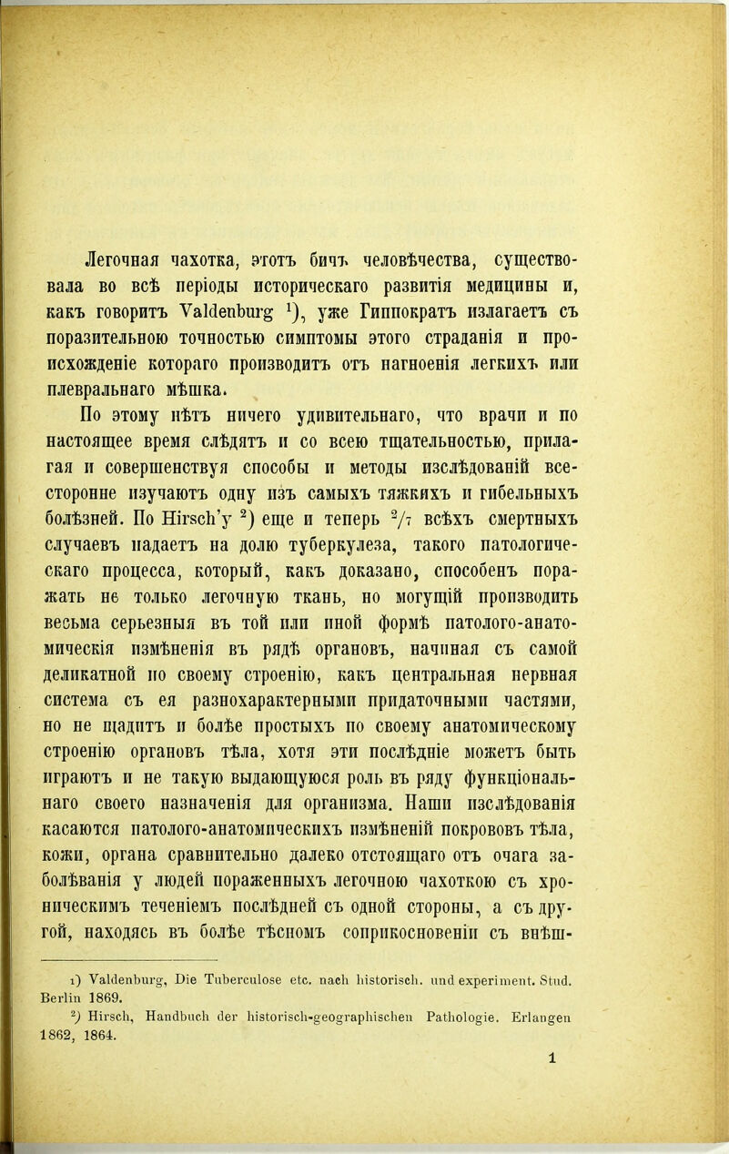 Легочная чахотка, этотъ бичт^ человѣчества, существо- вала во всѣ періоды историческаго развитія медицины и, какъ говорить ѴаМепЪиг^ ^), уже Гиппократъ излагаете съ поразительною точностью симптомы этого страданія и про- исхожденіе котораго производить отъ нагноенія легкихъ или плевральнаго мѣшка. По этому нѣтъ ничего удивительнаго, что врачи и по настоящее время слѣдятъ и со всею тщательностью, прила- гая и совершенствуя способы и методы изслѣдованій все- сторонне изучаютъ одну пзъ самыхъ тяжкихъ и гибельныхъ болѣзней. По Ніг8с1і'у еще и теперь V' всѣхъ смертныхъ случаевъ падаетъ на долю туберкулеза, такого патологиче- скаго процесса, который, какъ доказано, способенъ пора- жать не только легочную ткань, но могущій производить весьма серьезныя въ той пли иной формѣ патолого-анато- мическія пзмѣненія въ рядѣ органовъ, начиная съ самой деликатной по своему строенію, какъ центральная нервная система съ ея разнохарактерными придаточными частями, но не піадитъ п болѣе простыхъ по своему анатомическому строенію органовъ тѣла, хотя эти послѣдніе можетъ быть играютъ и не такую выдающуюся роль въ ряду функціональ- наго своего назначенія для организма. Наши изслѣдованія касаются патолого-анатомпческихъ измѣненій покрововъ тѣла, кожи, органа сравнительно далеко отстоящаго отъ очага за- болѣванія у людей пораженныхъ легочною чахоткою съ хро- ническимъ теченіемъ послѣдней съ одной стороны, а съ дру- гой, находясь въ болѣе тѣспомъ соприкосновеніп съ внѣш- і) ѴакІепЪиго-, Віе ТиЪегсиІозе еЬс. пасЬ Ьізіогізсіі. ипй ехрегітепі:. бідісі. ВегИп 1869, ^) НігзсЬ, НапйЬисЬ сіег ЬізІогізсІі-део^гарЬізсЬеи Ра^.1іо1о§іе. Егіапдеп 1862, 1864. 1