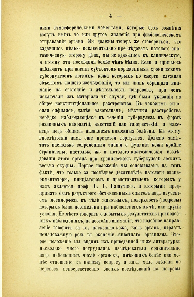 ними атмосферическими моментами, которые безъ сомнѣнія могутъ имѣть то или другое значеніе при физіологическомъ отправленіи органа. Мы должны теперь же оговориться, что задавшись цѣлью исключительно преслѣдовать патолого-ана- томическую сторону дѣла, мы не вдавались въ клиническую^ а потому эта послѣдняя болѣе чѣмъ бѣдна. Если и пришлось наблюдать при жизни субъектовъ пораженныхъ хроническимъ туберкулезомъ легкихъ, кожа которыхъ по смерти служила объектомъ нашего изслѣдованія, то мы лишь обращали вни- маніе на состояніе и дѣятельпость покрововъ, при чемъ исключали изъ матеріала тѣ случаи, гдѣ были указанія на общее конституціональное разстройство. Къ такозымъ отно- сили сифилисъ, далѣе алкоголизмъ; мѣстныя разстройства нерѣдко наблюдающіяся въ теченіи туберкулеза въ формѣ различныхъ невралгій, анестезій или гиперестезій, и нако- нецъ подъ общимъ названіемъ накожныя болѣзни. Еъ этому впослѣдствіи намъ еще придется вернуться. Должно замѣ- тить насколько современныя знанія о функціи кожи крайне ограничены, настолько же и патолого-анатомическія изслѣ- дованія этого органа при хроническомъ туберкулезѣ легкихъ весьма скудны. Первое положеніе мы основываемъ на томъ фактѣ, что только за послѣднее десятилѣтіе патологи экспе- риментаторы, иниціаторомъ п представителемъ которыхъ у насъ является проф. В. В. Пашутинъ, и которыми пред- принятъ былъ рядъ строго обставленныхъ опытовъ надъ изучені- емъ метаморфоза въ тѣлѣ животныхъ, поверхность (покровы) которыхъ была поставлена прп наблюденіяхъ въ тѣ, пли другія условія. Не мѣсто говорить о добытыхъ результатахъ приподоб- ныхъ наблюденіяхъ, но достойно вниманія, что подобное направ- леніе говоритъ за то, насколько кожа, какъ органъ, нграетъ ніімаловажную роль въ экономіи животеаго организма. Вто- рое положеніе мы видимъ изъ приведенной ниже литературы: насколько много потрудились изслѣдователи сравнительно надъ небольшимъ числѣ органовъ, пмѣющихъ болѣе или ме- нѣе отноіііеніе къ нашему вопросу и какъ мало сдѣлали не перенеся непосредственно своихъ пзслѣдованій на покровы