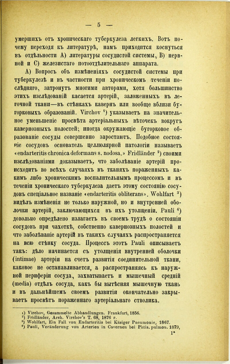 умершпхъ отъ хроническаго туберкулеза легкихъ. Вотъ по- чему переходя къ литературѣ, памъ приходится коснуться въ отдѣльности А) литературы сосудистой системы, В) нерв- ной и С) железистаго потоотдѣлительнаго аппарата. А) Вопросъ объ измѣненіяхъ сосудистой системы при туберкулезѣ и въ частности при хроническомъ теченіи по- слѣдняго, затронуть многими авторами, хотя большинство этихъ изслѣдованій касается артерій, заложенныхъ въ ле- гочной ткани—въ стѣнкахъ кавернъ или вообще вблизи бу- горковыхъ образованій. Ѵігсііоѵ указываетъ на значитель- ное уменьшеніе просвѣта артеріальныхъ вѣточекъ вокругъ кавернозныхъ полостей- иногда окружающіе бугорковое об- разованіе сосуды совершенно заростаіотъ. Подобное состоя- ніе сосудовъ основатель целлюлярной патологіи называетъ «егкіагіегіііз сіігопісайеіогтап?? 8. пойоза.» Ггісііаікіег своими изслѣдованіями доказываетъ^ что заболѣваніе артерій про- исходить во всѣхъ случаяхъ въ тканяхъ поражснныхъ ка- кимъ либо хроническимъ восиалительнымъ процессомъ и въ теченіи хроническаго туберкулеза даетъ этому состоянію сосу- довъ сиеціальное названіе «еікіагІегШз оЪШегапз». ЛѴоІіКагі видѣлъ измѣненія не только наружной, но и внутренней обо- лочки артерій, заключающихся въ ихъ утолщеніи. Раиіі *) довольно онредѣлено пзлагаетъ въ своемъ трудѣ о состояніи сосудовъ при чахоткѣ, собственно кавернозныхъ полостей и что заболѣваніе артерій въ такихъ случаяхъ распространяется на всю стѣнку сосуда. Процессъ этотъ Раиіі описываетъ такъ: дѣло начинается съ утолщенія внутренней оболочки (іпіітае) артеріи на счетъ развитія соединительной ткани, каковое не останавливается, а распространяясь къ наруж- ной периферіи сосуда, захватываетъ и мышечный средній (шесііа) отдѣлъ сосуда, какъ бы вытѣсняя мышечную ткань и въ дальнѣйшемъ своемъ развитіи окончательно закры- ваетъ просвѣтъ пораженнаго артеріальнаго стволика. О Ѵігсіюѵ, ОезаттеИе АЫіапіІипдеп. РгапкГигЬ, 1856. 2) Ргіс11ап(3ег, АгсЬ. ѴігсЬоѵ'з Т. 68, 1876 г. ■ѴѴоІгІГагІ;, Еіа Раіі ѵоа ЕаіагЬегіІіз Ьеі Казі§^ег Рпеитопіе, 1867. *) Раиіі, Ѵегап(іегиа§^ ѵоп АгЬегіеа іа Саѵегпеп Ьеі РЬііз. риітоа. 1879, 1*