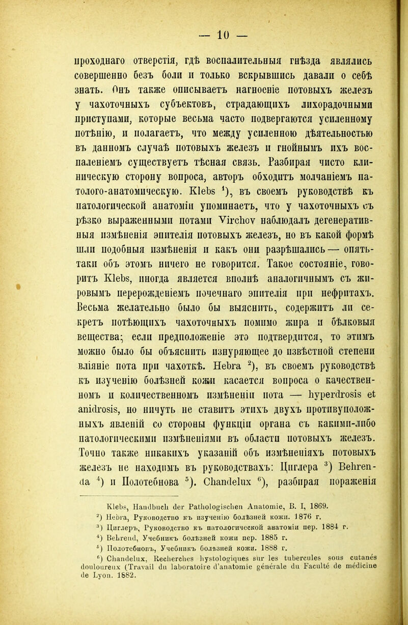 ироходнаго отверстія, гдѣ воспалительныя гнѣзда являлись совершенно безъ боли и только вскрывшись давали о себѣ знать. Онъ также описываетъ нагноевіе потовыхъ железъ у чахоточныхъ субъектовъ, страдающихъ лихорадочными приступами, которые весьма часто подвергаются усиленному потѣнію, и полагаетъ, что между усиленною дѣятельностью въ данномъ случаѣ потовыхъ железъ и гнойнымъ ихъ вос- паленіемъ существуетъ тѣсная связь. Разбирая чисто кли- ническую сторону вопроса, авторъ обходитъ молчаніемъ па- толого-анатомическую. КІеЬб въ своемъ руководствѣ къ патологической анатоміи упоминаетъ, что у чахоточныхъ съ рѣзко выраженными потами ѴігсЬоѵ наблюдалъ дегенератив- ныя пзмѣненія эпителія потовыхъ лгелезъ, но въ какой формѣ шли подобныя пзмѣненія и какъ они разрѣшались— опять- таки объ этомъ ничего не говорится. Такое состояніе, гово- ритъ КІеЪз, иногда является вполнѣ аналогичнымъ съ жи- ровымъ перерожденіемъ почечнаго эпителія при нефритахъ. Весьма желательно было бы выяснить, содержитъ ли се- кретъ потѣющнхъ чахоточныхъ помимо жира и бѣлковыя вещества- если предположеніе это подтвердится, то этимъ можно было бы объяснить изнуряющее до пзвѣстной степени вліяніе пота при чахоткѣ. НеЪга ^), въ своемъ руководствѣ къ изученію болѣзней кожи касается вопроса о качествен- номъ и количественномъ измѣненіи пота — Ііурегсігозіз еі апі(1го8І8, но ничуть не ставитъ этпхъ двухъ иротивуиолож- ныхъ явленій со стороны функціи органа съ какими-либо патологическими пзмѣненіями въ области потовыхъ железъ. Точно также никакихъ указаній объ измѣнеиіяхъ потовыхъ железъ не находіімъ въ руководствахъ: Цнглера Веіігеп- ііа и Полотебнова ^). Сііаікіеіих ^), разбирая иораяіенія КІеЬв, НаікІЬисІі йег Ра(;1іо1о§;І8с1іеіі Апаіотіе, В. I, 1869. НеЬіа, Руководство къ изучеиію болѣзней кожи. 1876 г. Циглеръ, Руководство къ патологической анатоміи пер. 188-і г. *) Веіігеіиі, Учебникъ болѣзней кожи пер. 1885 г. ') Полотебновъ, Учебнпкъ бользней кожи. 1888 г. СЬаікІеІих, КесІіегсЬез ІіузЬоІо^ісціез 8ііг Іез ІиЬегсиІез зоиз сиипёз сіоиіоіігеііх СТгаѵаіІ ііи ІаЬогаІоіге сГапаІотіе §ёаёга1е іііі РасиНё йе тёсіісіиѳ ііе Ьуоп. 1882.