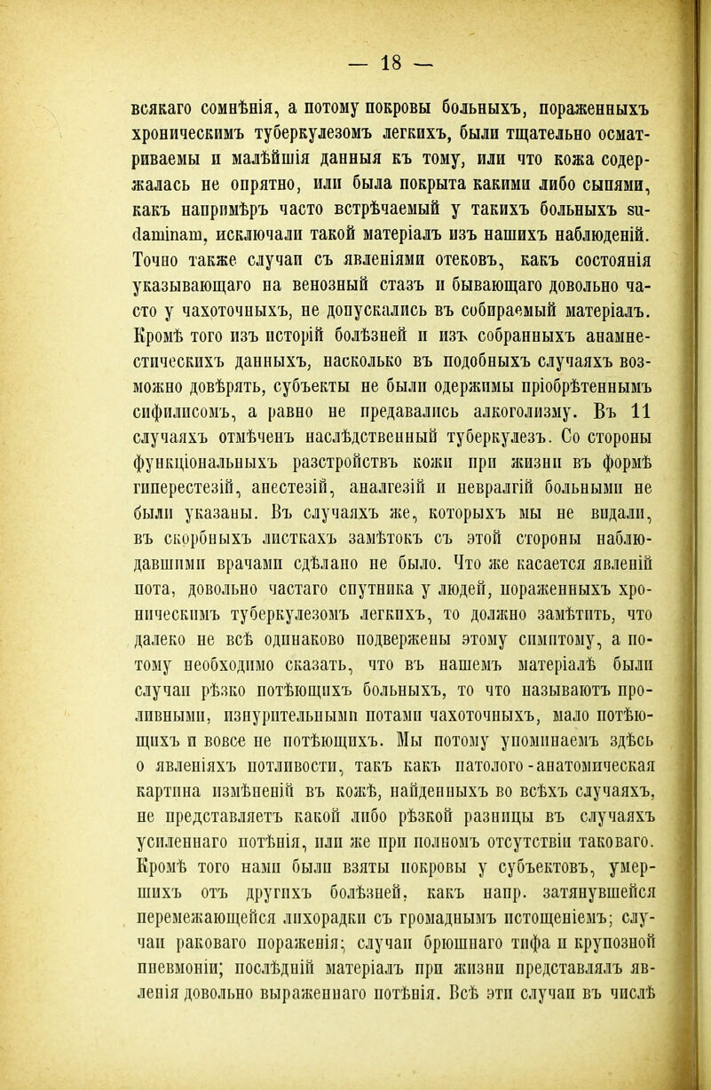 всякаго сомеѣнія, а потому покровы больныхъ, пораженныхъ хроническимъ туберкулезомъ легкихъ, были тщательно осмат- риваемы и малѣйшія даеныя къ тому, или что кожа содер- жалась не опрятно, или была покрыта какими либо сыпями, какъ напримѣръ часто встрѣчаемый у такихъ больныхъ зи- сіатіпаш, исключали такой матеріалъ изъ нашихъ наблюденій. Точно также случаи съ явленіями отековъ, какъ состоянія указывающая на венозный стазъ и бывающаго довольно ча- сто у чахоточныхъ, не допускались въ собираемый матеріалъ. Кромѣ того изъ исторій болѣзней и изъ собранныхъ анамне- стическихъ данныхъ, насколько въ подобныхъ случаяхъ воз- можно довѣрять, субъекты не были одержимы пріобрѣтеннымъ сифилисомъ, а равно не предавалпсь алкоголизму. Въ 11 случаяхъ отмѣченъ наслѣдственный туберкулезъ. Со стороны функціональныхъ разстройствъ кожи при жизни въ формѣ гиперестезій, анестезій, аналгезій и невралгій больными не были указаны. Въ случаяхъ же, которыхъ мы не видали, въ скорбиыхъ листкахъ замѣтокъ съ этой стороны наблю- давшими врачами сдѣлано не было. Что же касается явленій пота, довольно частаго спутника у людей, пораженныхъ хро- ническимъ туберкулезомъ легкихъ, то должно замѣтить, что далеко не всѣ одинаково подвержены этому симптому, а по- тому необходимо сказать, что въ нашемъ матеріалѣ были случаи рѣзко потѣющихъ больныхъ, то что называютъ про- ливными, изнурительными потами чахоточныхъ, мало потѣю- щихъ и вовсе не потѣющихъ. Мы потому упомпнаемъ здѣсь о явленіяхъ потливости, такъ какъ патолого-анатомическая картина измѣненій въ кожѣ, найденныхъ во всѣхъ случаяхъ, не представляетъ какой либо рѣзкой разницы въ случаяхъ усиленнаго потѣнія, пли же при полномъ отсутствіи таковаго. Кромѣ того нами были взяты покровы у субъектовъ, умер- шихъ отъ другпхъ болѣзней, какъ напр. затянувшейся перемежающейся лихорадки съ громаднымъ истощеніемъ; слу- чаи раковаго пораженія:, случаи брюшнаго тифа и крупозной пневмоніи; послѣдній матеріалъ при жизни представлялъ яв- ленія довольно выраженнаго потѣнія. Всѣ эти случаи въ числѣ