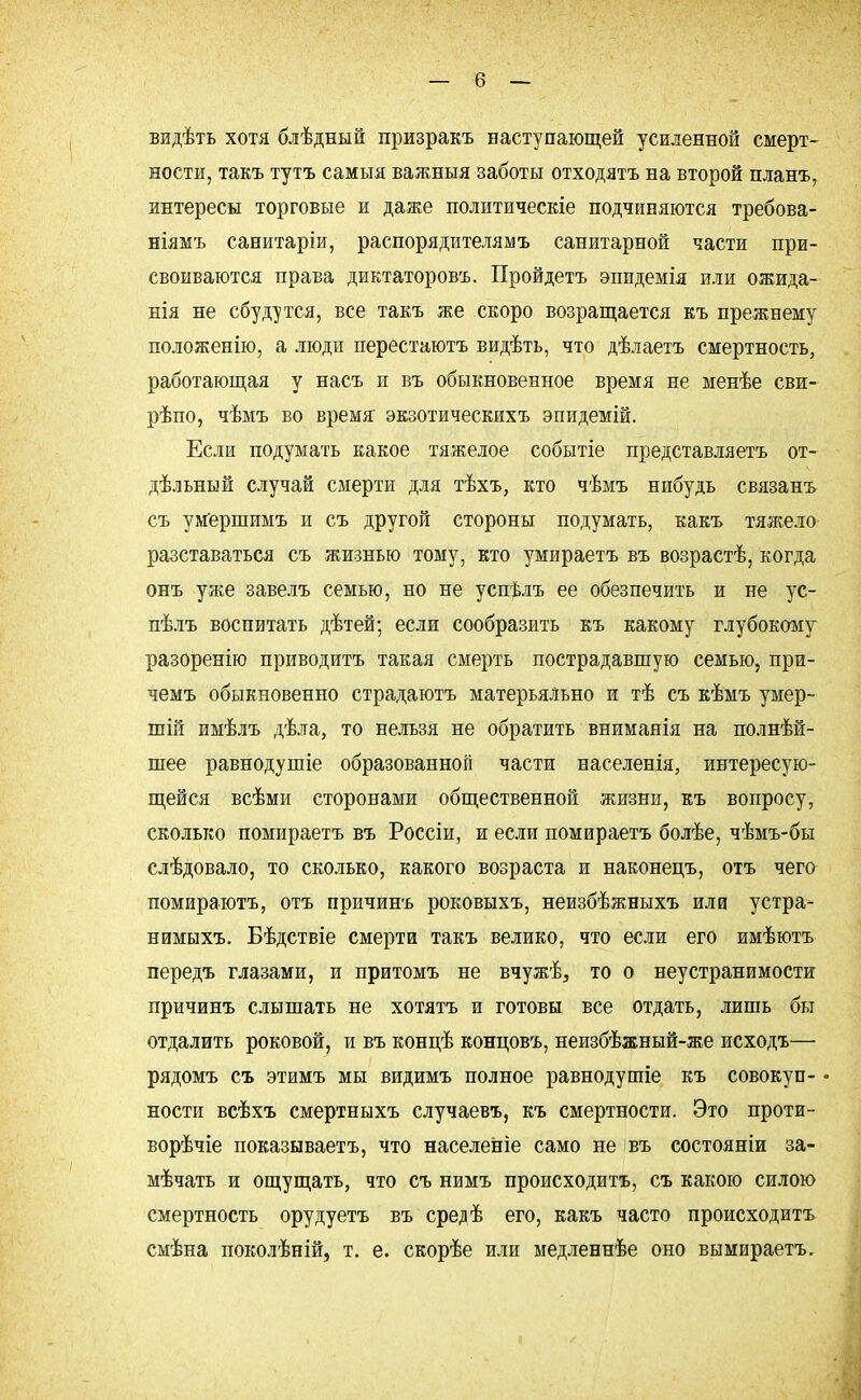 видѣть хотя блѣдный призракъ наступающей усиленной смерт- ности, такъ тутъ самыя важныя заботы отходятъ на второй планъ, интересы торговые и даже политические подчиняются требова- ніямъ санитаріи, распорядителямъ санитарной части при- своиваются права диктаторовъ. Пройдетъ эпидемія или ожида- нія не сбудутся, все такъ же скоро возращается къ прежнему положенію, а люди перестаютъ видѣть, что дѣлаетъ смертность, работающая у насъ и въ обыкновенное время не менѣе сви- рѣпо, чѣмъ во время экзотическихъ эпидемій. Если подумать какое тяжелое событіе представляетъ от- дѣльный случай смерти для тѣхъ, кто чѣмъ нибудь связанъ съ умершимъ и съ другой стороны подумать, какъ тяжело разставаться съ жизнью тому, кто умираетъ въ возрастѣ, когда онъ уже завелъ семью, но не успѣлъ ее обезпечить и не ус- пѣлъ воспитать дѣтей; если сообразить къ какому глубокому разоренію приводить такая смерть пострадавшую семью, при- чемъ обыкновенно страдаютъ матерьяльно и тѣ съ кѣмъ умер- шій имѣлъ дѣла, то нельзя не обратить внимаяія на полнѣй- шее равнодушіе образованной части населенія, интересую- щейся всѣми сторонами общественной жизни, къ вопросу, сколько помираетъ въ Россіи, и если помираетъ болѣе, чѣмъ-бы слѣдовало, то сколько, какого возраста и наконецъ, отъ чего помираютъ, отъ причинъ роковыхъ, неизбѣжныхъ или устра- нимыхъ. Бѣдствіе смерти такъ велико, что если его имѣютъ передъ глазами, и притомъ не вчужѣ, то о неустранимости причинъ слышать не хотятъ и готовы все отдать, лишь бы отдалить роковой, и въ концѣ концовъ, неизбѣжный-же исходъ— рядомъ съ этимъ мы видимъ полное равнодушіе къ совокуп- • ности всѣхъ смертныхъ случаевъ, къ смертности. Это проти- ворѣчіе показываетъ, что населеніе само не въ состояніи за- мѣчать и ощущать, что съ нимъ происходить, съ какою силою смертность орудуетъ въ средѣ его, какъ часто происходить смѣна поколѣній, т. е. скорѣе или медленнѣе оно вымираетъ.
