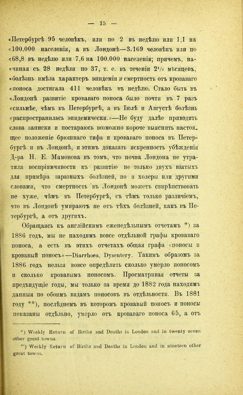 «Петербургѣ 95 человѣкъ, или по 2 въ недѣлю или 1,1 на «100.000 населенія, а въ Лондовѣ—3.169 человѣкъ или по «68,8 въ недѣлю или 7,6 на 100.000 населенія; причемъ, на- «чиная съ 28 недѣли по 37, т. е. въ теченіи 2'Ѵг мѣсяцевъ, «болѣзнь имѣла характеръ эпидеміи и смертность отъ кроваваго «поноса достигала 411 человѣкъ въ недѣлю. Стало быть въ «Лондонѣ развитіе кроваваго поноса было почти въ 7 разъ «сильнѣе, чѣмъ въ Петербургѣ, а въ Іюлѣ и Августѣ болѣзнь «распространилась эпидемически.»—Не буду далѣе приводить слова записки и постараюсь возможно короче выяснить настоя_ щее положеніе брюшнаго тифа и кроваваго поноса въ Петер- бург и въ Лондонѣ, и этимъ доказать искренность убѣжденія Д-ра Н. Е. Мамонова въ томъ, что почва Лондона не утра- тила воспріимчивости къ развитію не только двухъ взятыхъ для примѣра заразеыхъ болѣзней, но и холеры или другими словами, что смертность въ Лондонѣ можетъ свирѣпствовать не хуже, чѣмъ въ Петербургѣ, съ тѣмъ только различіемъ, что въ Лондонѣ умираютъ не отъ тѣхъ болѣзней, какъ въ Пе- тербург, а отъ другихъ. Обращаясь къ англійскимъ ежеиедѣльнымъ отчетамъ *) за 1886 годъ, мы не находимъ вовсе отдѣльной графы кроваваго поноса, а есть въ этихъ отчетахъ общая графа «поносы и кровавый поносъ»—БіаггЬоеа, Бузепіегу. Такимъ образомъ за 1886 годъ нельзя вовсе определить сколько умерло поносомъ и сколько кровавымъ поносомъ. Просматривая отчеты за предъидущіе годы, мы только за время до 1882 года находимъ данныя по обоимъ видамъ пояосовъ въ отдельности. Въ 1881 году **), послѣднемъ въ которомъ кровавый поносъ и поносы показаны отдѣльно, умерло отъ кроваваго поноса 65, а отъ *) ѴѴеекІу Кеііпп оі ВігЫіз ап<і БеаіЬз іп Ьопіоп аші іп *\ѵеп1;у зеѵеп оШег §геаѣ Ъолѵпз. **) ѴѴеекІу Кеѣйгті оГ ВііЧЬз апй ВеаШз іп Ьопйоп апсі іп піпе*ееп оіііег §теаі Іюѵѵпз.