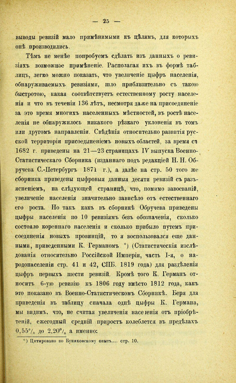 выводы ревизій мало примѣнимыми къ цѣлямъ, для которыхъ онѣ производились. Тѣмъ не менѣе попробуемъ сдѣлать изъ данныхъ о реви- зіяхъ возможное примѣненіе. Располагая ихъ въ формѣ таб- лицъ, легко можно показать, что увеличеніе цыфръ населенія, обнаруживаемыхъ ревизіями, шло приблизительно съ такою быстротою, какая соотвѣтствуетъ естественному росту населе- нія и что въ течееіи 136 лѣгь, несмотря даже на присоединеніе за это время многихъ населенныхъ мѣстностей, въ ростѣ насе- ленія не обнаружилось никакого рѣзкаго уклоненія въ томъ или другомъ направленіи. Свѣдѣнія относительно развитія рус- ской территоріи присоедішеніемъ новыхъ областей, за время ст 1682 г. приведены на 21—23 страницахъ IV выпуска Военно- Статистическаго Сборника (изданнаго подъ редакціей Н. Н. Об- ручева С.-Петербургъ 1871 г.), а далѣе на стр. 50 того же сборника приведены цыфровыя данныя десяти ревизій съ разъ- ясненіемъ, на слѣдующей страницѣ, что, помимо завоеваній, увеличеніе населенія значительно зависѣло отъ естественнаго его роста. Но такъ какъ въ сборникѣ Обручева приведены цыфры населенія по 10 ревизіямъ безъ обозначенія, сколько состояло коревнаго населенія и сколько прибыло путемъ при- соединенія новыхъ провинцій, то я воспользовался еще дан- ными, приведенными К. Германомъ *) (Статистическія изслѣ- дованія относительно Россійской Имперіи, часть 1-я, о на- родонаселеніи стр. 41 и 42, СПБ. 1819 года) для раздѣленія цыфръ первыхъ шести ревизій. Кромѣ того К. Германъ от- носить 6-ую ревизію къ 1806 году вмѣсто 1812 года, какъ это показано въ Военно-Статистическомъ Сборникѣ. Беря для приведенія въ таблицу сначала однѣ цыфры К. Германа, мы видимъ, что, не считая увеличенія насеіенія отъ пріобрѣ- теній, ежегодный средній приростъ колеблется въ предѣлахъ 0,55% ДО 2,20°/0 а именно: *) Цитировано по Буняковскому опытъ.... стр. 10.