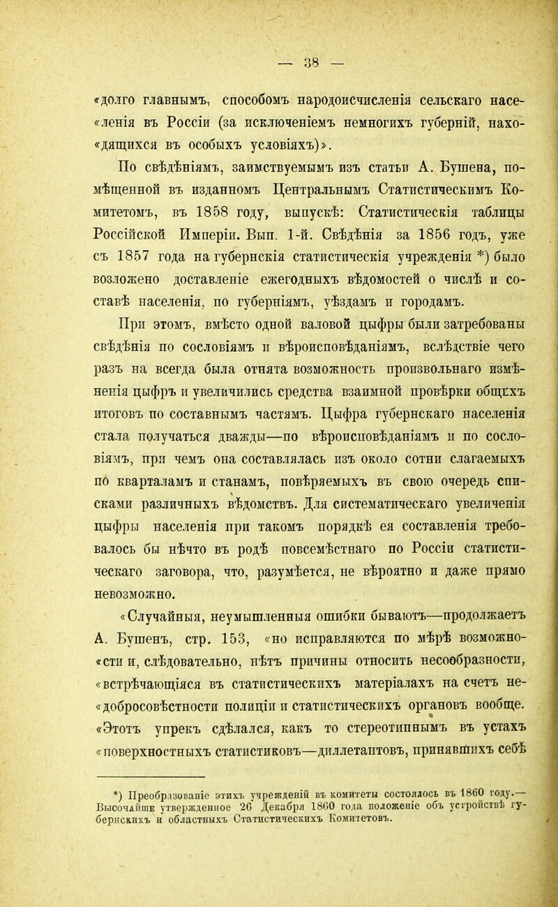 «долго главнымъ, способомъ народоисчисленія сельскаго насе- ет ленія въ Россіи (за исключеніемъ немногихъ губерній, нахо- «дящихся въ особыхъ условіяхъ)». По свѣдѣніямъ, заимствуемымъ изъ статьи А. Бушена, по- мѣщенной въ изданномъ Центральнымъ Статистическимъ Ко- митетомъ, въ 1858 году, выпускѣ: Статистическія таблицы Россійской Имперіи. Вып. 1-й. Свѣдѣнія за 1856 годъ, уже съ 1857 года на губернскія статистическія учрежденія *) было возложено доставленіе ежегодныхъ вѣдомостей о числѣ и со- ставѣ населенія, по губерніямъ, уѣздамъ и городамъ. При этомъ, вмѣсто одвой валовой цыфры были затребованы свѣдѣнія по сословіямъ и вѣроисповѣданіямъ, вслѣдствіе чего разъ на всегда была отнята возможность произвольнаго измѣ- ненія цыфръ и увеличились средства взаимной провѣрки общпхъ итоговъ по составнымъ частямъ. Цыфра губернскаго населенія стала получаться дважды—по вѣроисиовѣданіямъ и по сосло- віямъ, при чемъ она составлялась изъ около сотни слагаемыхъ по кварталамъ и станамъ, повѣряемыхъ въ свою очередь спи- сками различныхъ вѣдомствъ. Для систематическаго увеличепія цыфры населенія при такомъ порядкѣ ея составленія требо- валось бы нѣчто въ родѣ повсемѣстнаго по Россіи статисти- ческаго заговора, что, разумѣется, не вѣроятно и даже прямо невозможно. «Случайныя, неумышлениыя ошибки бываютъ—продолжаете А. Бушенъ, стр. 153, «но исправляются по мѣрѣ возможно- «сти и, слѣдовательно, нѣтъ причины относить несообразности, «встрѣчающіяся въ статистическихъ матеріалахъ на счетъ не- «добросовѣстности полиціи и статистическихъ органовъ вообще. «Этотъ упрекъ сдѣлался, какъ то стереотипнымъ въ устахъ «поверхностныхъ статистиковъ—диллетаптовъ, принявшихъ себѣ *) Преобразованіе этихъ учрешденій въ комитеты состоялось въ 1860 году.— Высочайше утвержденное 26 Декабря 1800 года положеніе объ устройствѣ гу- бернскихъ и областныхъ Статистическихъ Комитетовъ.
