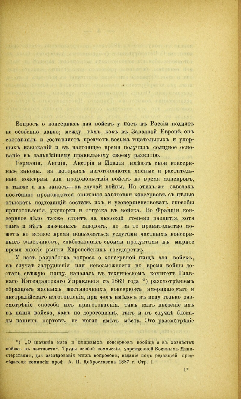 Вопросъ о консервахъ для войскъ у насъ въ Россіи поднять не особенно давно; между тѣиъ какъ въ Западной Европѣ онъ составлялъ и составляетъ предметъ весьма тщательныхъ и упор- ныхъ изысканій и въ настоящее время получилъ солидное осно- ваніе къ дальнѣйшему правильному своему развитію. Германія, Англія, Австрія и Италія имѣютъ свои консерв- ные заводы, на которыхъ изготовляются мясные и раститель- ные консервы для продовольствія войскъ во время маневровъ, а также и въ запасъ—на случай войны. На этихъ же заводахъ постоянно производятся опытныя заготовки консервовъ съ цѣлью отыскать подходящій составъ ихъ и усовершенствовать способы приготовления, укупорки и отпуска въ войска. Во Франціи кон- сервное дѣло также стоитъ на высокой степени развитія, хотя тамъ и нѣтъ казенныхъ заводовъ, но за то правительство мо- жетъ во всякое время пользоваться услугами частныхъ консерв- ныхъ заводчиковъ, снабжающихъ своими продуктами въ мирное время многіе рынки Европейскихъ государствъ. У насъ разработка вопроса о консерввой пищѣ для войскъ, въ случаѣ затрудненія или невозможности во время войны до- стать свѣжую пищу, началась въ техническомъ комитетѣ Гдав- наго Интендантскаго Управленія съ 1869 года '•) разсмотрѣніемъ образцовъ мясныхъ жестяночныхъ консервовъ американскаго и австралійскаго изготовленія, при чемъ имѣдось въ виду только раз- <}мотрѣніе способа ихъ приготовленія, такъ какъ введеніе ихъ въ наши войска, какъ по дороговизнѣ, такъ и въ сдучаѣ блока- ды нашихъ портовъ, не могло имѣть мѣста. Это разсмотрѣніе *) „О значеніи мяса и пищевыхъ консервовъ вообще и въ хозяйствѣ войскъ въ частности. Труды особой коммиесіи, учрежденной Военнымъ Мини- стерствомъ, для изслѣдованія этихъ вопросовъ; изданіе подъ редакціей пред- сЬдателя коммисіи проф. А. П. Доброславина 1887 г. Стр. 1. 1*