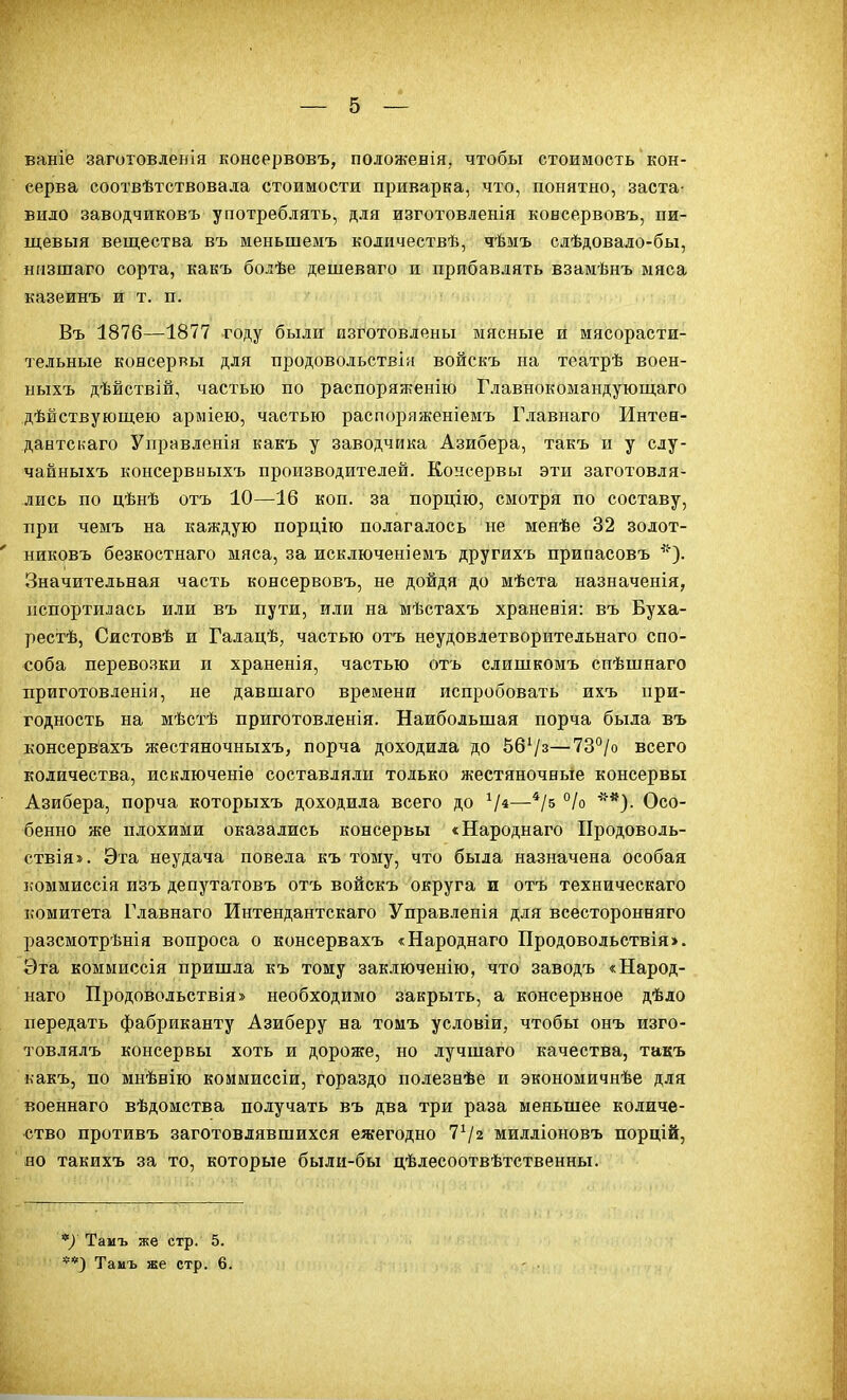 ваніе заготовленія консервовъ, положенія, чтобы стоимость кон- серва соотвѣтствовала стоимости приварка, что, понятно, заста- вило заводчиковъ употреблять, для изготовленія консервовъ, пи- щевыя вещества въ меньшемъ количествѣ, чѣмъ слѣдовало-бы, низшаго сорта, какъ болѣе дешеваго и прибавлять взамѣнъ мяса казеинъ и т. п. Въ 1876—1877 году были изготовлены мясные й иясорасти- тельные консерры для продовольствіи войскъ на театрѣ воен- ныхъ дѣйствій, частью по распоряженію Главнокомандующаго дѣйствуюіцею арміею, частью распоряженіемъ Главнаго Интея- дантскаго Управленія какъ у заводчика Азибера, такъ и у слу- чайныхъ консервыыхъ производителей. Консервы эти заготовля- лись по цѣнѣ отъ 10—16 коп. за порцію, смотря по составу, при чемъ на каждую порцію полагалось не менѣе 32 золот- никовъ безкостнаго мяса, за исключеніемъ другихъ припасовъ Значительная часть консервовъ, не дойдя до мѣста назначенія, испортилась или въ пути, или на мѣстахъ храненія: въ Буха- рестѣ, Сястовѣ и Галацѣ, частью отъ неудовлетворительнаго спо- соба перевозки и храненія, частью отъ слишкомъ спѣшнаго приготовленія, не давшаго времени испробовать ихъ при- годность на мѣстѣ приготовленія. Наибольшая порча была въ консервахъ жестяночныхъ, порча доходила до 56Ѵз—73°/о всего количества, исключеніе составляли только жестяночные консервы Азибера, порча которыхъ доходила всего до —°/о Осо- бенно же плохими оказались консервы «Народнаго Продоволь- ствія». Эта неудача повела къ тому, что была назначена особая коммиссія изъ депутатовъ отъ войскъ округа и отъ техническаго комитета Главнаго Интендантскаго Управленія для всесторонняго разсмотрѣнія вопроса о консервахъ «Народнаго Продовольствія>. Эта коммиссія пришла къ тому заключенію, что заводъ «Народ- наго Продовольствія» необходимо закрыть, а консервное дѣло передать фабриканту Азиберу на томъ условіи, чтобы онъ изго- товлялъ консервы хоть и дороже, но лучшаго качества, такъ ьакъ, по мнѣнію коммиссіи, гораздо полезнѣе и экономичнѣе для военнаго вѣдомства получать въ два три раза меньшее количе- ство противъ заготовлявшихся ежегодно 7^2 милліоновъ порцій, но такихъ за то, которые были-бы дѣлесоотвѣтственны. */ Тамъ же стр. 5. **) Тамъ же стр. 6.