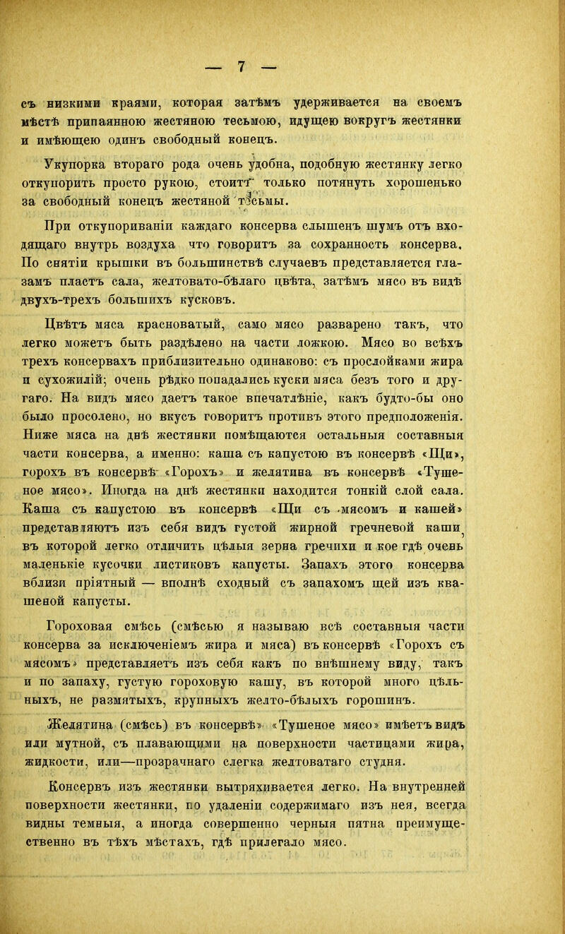 съ низкими краями, которая затѣмъ удерживается на своемъ мѣстѣ припаянною жестяною тесьмою, идущею вокругъ жестянки и имѣющею одинъ свободный конецъ. Укупорка втораго рода очень удобна, подобную жестянку легко откупорить просто рукою, стоит'Г только потянуть хорошенько за свободный конецъ жестяной тісьшы. При откупориваніи каждаго консерва слышенъ шумъ отъ вхо- дящаго внутрь воздуха что говоритъ за сохранность консерва. По снятіи крышки въ большинствѣ случаевъ представляется гла- замъ пластъ сала, Ячелтовато-бѣлаго цвѣта, затѣмъ мясо въ видѣ двухъ-трехъ болъшихъ кусковъ. Цвѣтъ мяса красноватый, само мясо разварено такъ, что легко можетъ быть раздѣлено на части ложкою. Мясо во всѣхъ трехъ консервахъ приблизительно одинаково: съ прослойками жира и сухожилій; очень рѣдко попадались куски мяса безъ того и дру- гаго. На видъ мясо даетъ такое впечатдѣніе, какъ будто-бы оно было просолено, но вкусъ говоритъ противъ этого предположенія. Ниже мяса на днѣ жестянки помѣш;аются остальныя составныя части консерва, а именно: каша съ капустою въ консервѣ «Ш[и», горохъ въ консервѣ «Горохъ» и желятина въ консервѣ «Туше- ное мясо». Иногда на днѣ жестянки находится тонкій слой сала. Каша съ капустою въ консервѣ «Щи съ -мясомъ и кашей» представ іяютъ изъ себя видъ густой жирной гречневой каши^ въ которой легко отличить цѣлыя зерна гречихи и кое гдѣ очень маденькіе кусочки листиковъ капусты. Запахъ этого консерва вблизи пріятный — вполнѣ сходный съ запахомъ ш;ей изъ ква- шеной капусты. Гороховая смѣсь (смѣсью я называю всѣ составныя части консерва за исключеніемъ жира и мяса) въконсервѣ «Горохъ съ мясомъ) представляетъ изъ себя какъ по внѣшнему виду, такъ и по запаху, густую гороховую кашу, въ которой много цѣль- ныхъ, не размятыхъ, крупныхъ желто-бѣлыхъ горошинъ. Желятина (сиѣсь) въ консервѣ» «Тушеное мясо» нмѣетъвидъ или мутной, съ плаваюш,ими на поверхности частицами жира, жидкости, или—прозрачнаго слегка желтоватаго студня. Консервъ изъ жестянки вытряхивается легко. На внутренней поверхности жестянки, по удаленіи содержимаго изъ нея, всегда видны темныя, а иногда совершенно черныя пятна преимуще- ственно въ тѣхъ мѣстахъ, гдѣ прилегало мясо.