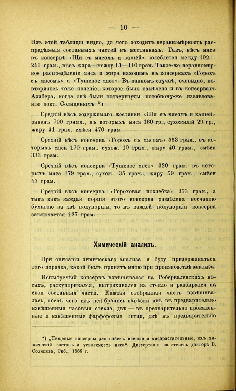 Изъ этой таблицы видно, до чего доходитъ неравномѣрность рае- предѣленія составныхъ частей въ жестянкахъ. Такъ, вѣсъ мяса въ консервѣ «Щи съ мясомъ и кашей» колеблется между 102^— 241 грам., вѣсъ жира—между 13—ІІОграм. Такое-же неравномѣр- ное распредѣленіе мяса и жира находимъ въ консервахъ «Горохъ съ мясомъ» и «Тушеное мясо». Въ данномъ случаѣ, очевидно, по- вторилось тоже ЯБленіе, которое было замѣчено и въ консервахъ Азибера, когда онѣ были подвергнуты подобному-же изслѣдова- нію докт. Солнцевыиъ ') Средній вѣсъ содержимаго жестянки «Щи съ мясомъ и кашей* равенъ 700 грамм., въ которыхъ мяса 160 гр,, сухожилій 29 гр., жиру 41 грам. смѣси 470 грам. Средній вѣсъ консерва «Горохъ съ мясомъ» 553 грам., въ ко- торыхъ мяса 170 грам., сухож. 10 грам., жиру 40 грам., смѣси 333 грам. Средній вѣсъ консерва «Тушеное мясо» 320 грам. въ кото- рыхъ мяса 179 граи., сухож. 35 грам., жиру 59 грам., смѣси 47 грам. Оредній вѣсъ консерва «Гороховая пох-тгебка» 253 грам., а такъ какъ каждая порція этого консерва раздѣ.іена восчаною бумагою на двѣ полупорціи, то въ каждой полупорціп консерва зак.іючается 127 грам. Химическій анализъ. При описаніи химическаго анализа я буду придерживаться того порядка, какой былъ принятъ мною при производствѣ анализа. Испытуемый консервъ взвѣшивался на Робервалевскихъ вѣ- сахъ, раскупоривался, вытряхивался на стекло и разбирался на свои составныя части. Каждая отобранная часть взвѣшива- лась, послѣ чего изъ нея брались навѣски: двѣ въ предварительно взвѣшенныя часовыя стекла, двѣ — въ предварительно прокален- ные и взвѣшенные фарфоровые тигли, двѣ въ предварительно *) „Пищевые консервы для войскъ мясные и мяеораетительные, ихъ хи- мическій составъ и усвояемость мяса. Диссертація на степень доктора В. Солнцева, Спб., 1886 г.