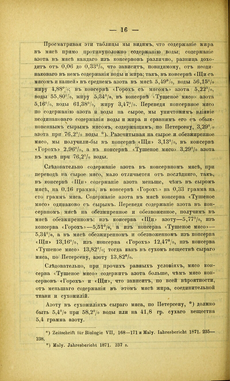 Просматривая эти таблицы мы видимъ, что содержаніе жира въ мясѣ прямо противуположно еодержанію воды; содержаніе азота въ мясѣ каждаго изъ консервовъ различно, разница дохо- дитъ отъ 0,06 до 0,33°/о, что зависптъ, повидимому, отъ неоди- наковаго въ немъ содержанія воды и жира; такъ, въ консервѣ «Щи съ мясомъ и кашей» въ среднемъ азота въ мясѣ 5,49%, воды о6,15''/о жиру 4,88''/о; въ консервѣ «Горохъ съ мясомъ» азота 5,22°/о, воды 55,80°/о, ншру 5,34''/о, въ консервѣ «Тушеное мясо» азота 5,16°/о, воды б1,38/о, жиру 3,47°/о. Переведя консервное мясо по содержанію азота и воды на сырое, мы уничтожимъ вдіявіе неодинаковаго содержанія воды и жира и сравнимъ его съ обык- новеннымъ сырымъ мясомъ, содержащимъ, по Петерсену, 3,29°/о азота при 76,2°/о воды Разсчитывая на сырое и обезжиренное мясо, мы получили-бы въ консервѣ «Щи» 3,13°/о, въ консервѣ «Горохъ» 2,96°/о, а въ консервѣ «Тушеное мясо» 3,29°/о азота въ мясѣ при 76,2°/о воды. Сдѣдовательно содержаніе азота въ консервномъ мясѣ, при переводѣ еа сырое мясо, мало отличается отъ послѣдняго, такъ, въ консервѣ «Щи» содержаніе азота меньше, чѣмъ въ сыромъ мясѣ, на 0,16 грамма, въ консервѣ «Горохі.» на 0,33 грамма на сто граммъ мяса. Содержаніе азота въ мясѣ консерва «Тушеное мясо» одинаково съ сырымъ. Переведя содержаніе азота въ кон- сервномъ. мясѣ на обезжиренное и обезвоженное, получимъ въ мясѣ обезжиренномъ: изъ консерва «Щи» азоту—5,77°/о, изъ консерва «Горохъ»—б,51°/о, а изъ консерва «Тушеное мясо»— 5,34°/о, а въ мясѣ обезжиренномъ и обезвояіенномъ изъ консерва «Щи» 13,1б°/о, изъ консерва «Горохъ» 12,477о, изъ консерва «Тушеное мясо» 13,82°/о; тогда какъ въ сухомъ веществѣ сыраго мяса, по Петерсену, азоту 13,82''/о. Слѣдовательно, при прочихъ равныхъ условіяхъ, мясо кон- серва «Тушеное мясо» содержитъ азота больше, чѣмъ мясо кон- сервовъ «Горохъ» и «Щи», что зависитъ, по всей вѣроятности, отъ меньшаго содержанія въ этомъ мясѣ жира, соединительной ткани и сухожилій. Азоту въ сухожиліяхъ сыраго мяса, по Петерсену, должно быть 5,4°/о при 58,27о воды или на 41,8 гр. сухаго вещества 5,4 грамма азоту. *) 2еи8сЬгіГ(; (иг Віо1о§іе VII, 168—171 и Маіу. ІаЬгевЬегісЫ; 1871. 235— 238. *) Маіу. ^аЬге8ЪегісЫ, 1871. 237 з.