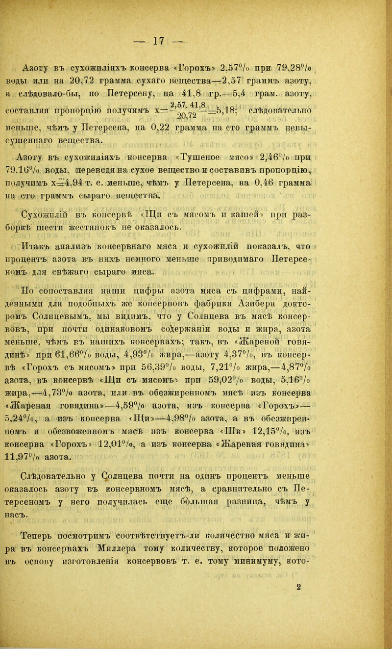 Азоту въ сухожиліяхъ консерва «Горохъ» 2,57°/о при 79,28°/о воды иди на 20,72 грамма сухаго вещества—2,57 граммъ азоту, а сдѣдовало-бы, по Петерсену, на 41,8 гр.—5,4 грам. азоту, 2,57.41,8 . .о составляя пропордгю получимъ х=-^ =^5,18; слѣдовательно меньше, чѣмъ у Петерсеяа, на 0,22 грамма на сто граммъ невы- сушеннаго вещества. Азоту въ сухожиаіяхъ консерва «Тушеное мясо» 2,46°/о при 79.16°/о воды, переведя на сухое вещество и составивъ пропорцію, получимъ х=4,94 т. е. меньше, чѣмъ у Петерсена, на 0,46 грамма на сто граммъ сыраго вещества. Сухожплш въ консервѣ «Щи съ мясомъ п кашей» при раз- боркѣ шести жестянокъ не оказалось. Итакъ анализъ коясервнаго мяса и сухожилій показалъ, что процентъ азота въ нихъ немного меньше приводимаго Петерсе- номъ для свѣжаго сыраго мяса. Но сопоставляя наши цифры азота мяса съ цифрами, най- денными для подобныхъ же консервовъ фабрики Азибера докто- ромъ Солнцевымъ, мы видимъ, что у Солнцева въ мясѣ консер- вовъ, при почти одинаковомъ со^ержаніи воды и жира, азота меньше, чѣмъ въ нашихъ консервахъ; такъ, въ «Жареной говя- динѣ» при 61,б6*'/о воды, 4,93^/о жира,—азоту 4,37°/о, въ консер- вѣ «Горохъ съ мясомъ» при 56,39°/о воды, 7,21°/о яшра,— 4,87°/о азота, въ консервѣ «Щи съ мясомъ^ при 59,02°/о воды, 5,16°/о жира,-—4,73°/о азота, или въ обезжиренномъ мясѣ изъ консерва «Жареная говядина»—4,59°/о азота, изъ консерва «Горохъ»— 5,24°/о, а изъ консерва гЩи»—4,98°/о азота, а въ обезжирен- номъ и обезвоженномъ мясѣ пзъ консерва «Ши» 12,15%, изъ консерва «Горохъ» 12,01°/о, а изъ консерва «Жареная говядпна> 11,97°/о азота. Слѣдовательно у Солнцева почти на одинъ процентъ меньше оказалось азоту въ консервномъ мясѣ, а сравнительно съ Це- терсеномъ у него получилась еще большая разница, чѣмъ у насъ. Теперь посмотримъ соотвѣтствуетъ-ли количество мяса и нш- ра въ консервахъ Миллера тому количеству, которое положено въ основу изготовленія консервовъ т. е. тому минимуму, кото- 2