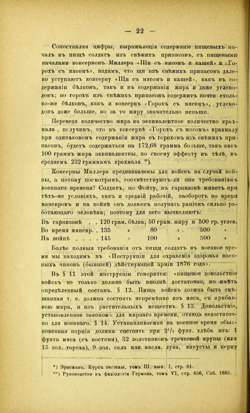 Сопоставляя цифры, выражаіощія содержаніе пищевыхъ па- чалъ въ пищѣ солдатъ изъ свѣжихъ припасовъ, съ пищевылііг началами консервовъ Миллера «Щи съ мясомъ и кашей» и «Го- рохъ съ мясомъ», видиыъ, что щи изъ свѣжихъ припасовъ дале- ко уступаютъ консерву «Щи съ мясомъ и кашей», какъ въ со- держаніи бѣлковъ, такъ и въ содержаніи жира и даже углево- довъ; но горохъ изъ свѣжихъ припасовъ содержитъ почти столь- ко-же бѣлковъ, какъ и консервъ «Горохъ съ мясомъ», углево- довъ даже больше, но за то жиру значительно меньше. Переведя количество жира на эквивалентное количество крах- мала , пслучимъ, что въ консервѣ «Горохъ съ мясомъ» крахмалу при одинаковомъ содержании жира съ горохомъ изъ свѣж-ихъ при- пасовъ, будетъ содержаться на 172,68 грамма больше, такъ какъ 100 граммъ жира эквивалентны, по своему эффекту въ тѣлѣ, въ среднемъ 232 граммамъ крахмала *). Консервы Миллера предназначены для войскъ на случай вой- ны, а потому посмотрииъ, соотвѣтствуютъ-ли они требованіямъ военнаго времени? Солдатъ, по Фойту, въ гарнизонѣ живетъ при тѣхъ-же условіяхъ, какъ и средній рабочій, наоборотъ во время маневровъ и на войнѣ онъ долженъ получать раціонъ сильно ра- ботаюш,аго человѣка; поэтому для него вычисляютъ: Въ гарнизонѣ . . 120 грам.бѣлка; 50 грам. жиру и 500 гр. углев. Во время маневр. .135 > 80 » 500 » На войнѣ .... 145 » 100 » 500 > Болѣе полныя требованія отъ пищи солдатъ въ военное вре- мя мы находимъ въ «Иь-струкціи для охранеиія здоровья воеіі- ныхъ чиновъ (бывшей) дѣйствуюпдей арміи 1876 года». Въ § 11 этой инструкціи говорится: «пищевое довольствіе войскъ не только должно быть вполнѣ достаточно, но имѣть опредѣленный составъ. § 12. Пища войскъ должна быть смѣ- шанная т. е. должна состоять непремѣнно изъ мяса, съ прибав- кою жира, и изъ растительныхъ веществъ. § 13. Довольствіе^ установленное закономъ для мирнаго времени, отнюдь недостаточ- но для военнаго. § 14. Устанавливаемая на военное время обык- новенная порція доляша состоять при 24^ фунт, хлѣба изъ: 1 фунта мяса (съ костями), 32 золотнпковъ гречневой крупы (или 15 зол. гороха), 9 зол. сала или, масла, лука, капусты и перцу *) Эрисманъ. Курсъ гигіены, томъ Ш, вып. I, стр. 81. **) Руководство къ физіологіи Германа, томъ VI, стр. 656, Спб. 188.5.