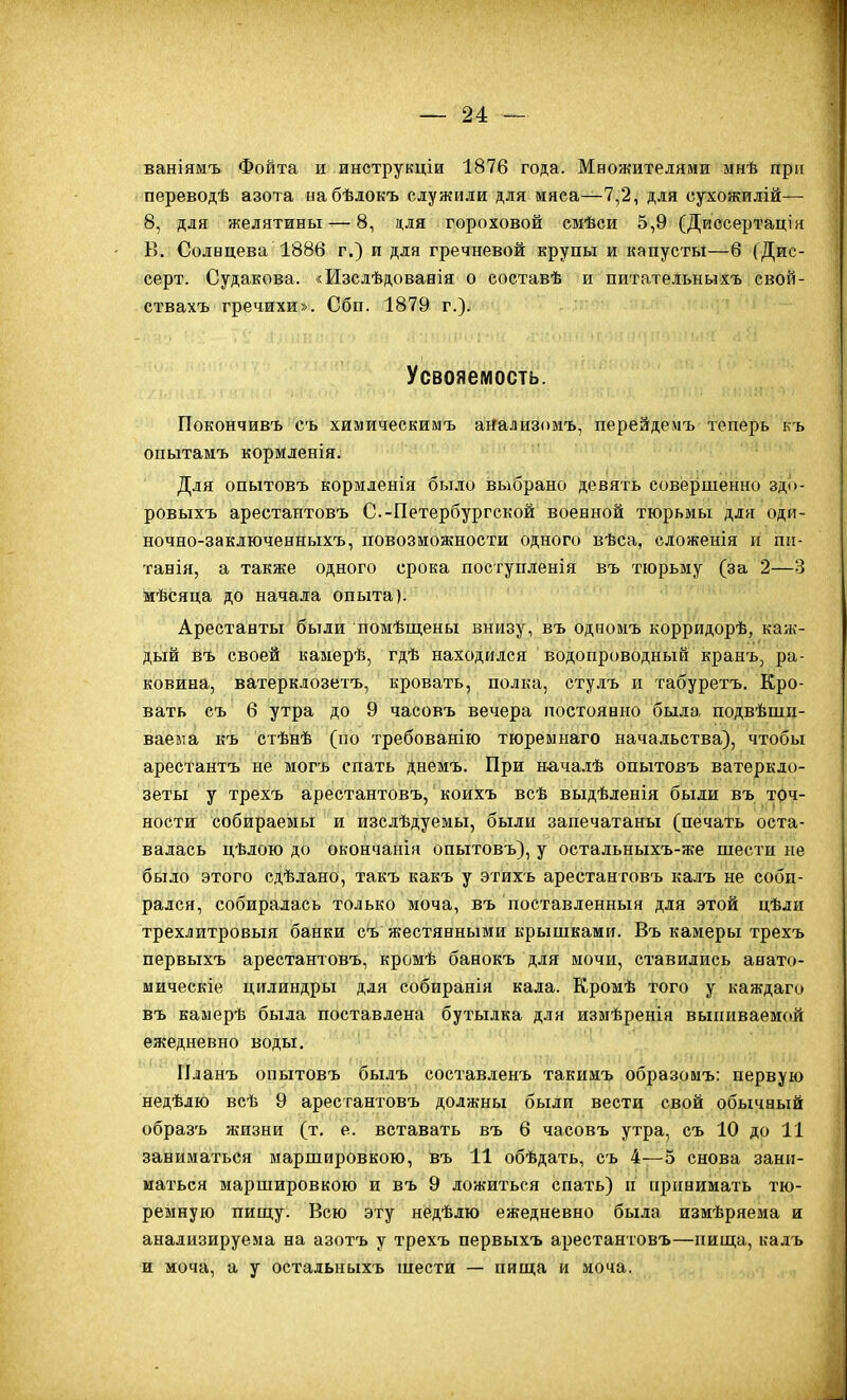 ваніямъ Фойта и инструкціи 1876 года. Множителями мнѣ при переводѣ азота набѣлокъ служили для мяса—7,2, для сухожилій— 8, для желятины — 8, для гороховой емѣси 5,9 (Диссертацік В. Солнцева 1886 г.) и для гречневой крупы и капусты—6 (Дис- серт. Судакова. «Изслѣдоваеія о составѣ и питательныхъ свой- ствахъ гречихи». Сбп. 1879 г.). Усвояемость. Покончивъ съ химическимъ аяализомъ, перейдеімъ теперь къ опытаиъ кормленія. Для опытовъ кормленія было выбрано девять совершенно здо- ровыхъ арестантовъ С.-Петербургской военной тюрьмы для оди- ночно-заключенныхъ, повозіножности одного вѣса, сложенія и піі- танія, а также одного срока посгупленія въ тюрьму (за 2—3 мѣсяца до начала опыта). Арестанты были помѣщены внизу, въ одномъ корридорѣ, каж- дый въ своей камерѣ, гдѣ находился водопроводный кранъ, ра- ковина, ватерклозетъ, кровать, полка, стулъ и табуретъ. Кро- вать съ 6 утра до 9 часовъ вечера постоянно была подвѣшц- ваевта къ стѣнѣ (по требованію тюреынаго нача.іьства), чтобы арестантъ не могъ спать днемъ. При началѣ опытовъ ватеркло- зеты у трехъ арестантовъ, коихъ всѣ выдѣленія были въ точ- ности собираекы и изслѣдуемы, были запечатаны (печать оста- валась цѣлою до окончанія опытовъ), у остальныхъ-же шести не было этого сдѣлано, такъ какъ у этихь арестантовъ калъ не соби- рался, собиралась только моча, въ поставленныя для этой цѣли трехлитровый банки съ жестянными крышками. Въ камеры трехъ первыхъ арестантовъ, кромѣ банокъ для мочи, ставились анато- мическіе цилиндры для собираніи кала. Кромѣ того у каждаго въ камерѣ была поставлена бутылка для измѣренія выпиваемой ежедневно воды. Планъ опытовъ былъ составленъ такимъ образомъ: первую недѣлю всѣ 9 арестантовъ должны были вести свой обычный образъ ншзни (т. е. вставать въ 6 часовъ утра, съ 10 до 11 заниматься маршировкою, въ 11 обѣдать, съ 4—5 снова зани- маться маршировкою и въ 9 ложиться спать) п принимать тю- ремную пищу. Всю эту недѣлю ежедневно была измѣряема и анализируема на азотъ у трехъ первыхъ арестантовъ—пища, калъ и моча, а у остадьныхъ шести — пища и моча.