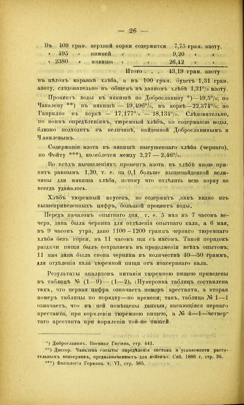 Въ 409 грам. верхней корки содержится 7,75 грам. азоту, « 495 < нижней « « 9,20 « « «( 2380 « . мякиша « , 26,42 « « Итого . . . 43,19 грам. азоту ізъ цѣломъ караваѣ хлѣба, а въ 100 грам. будетъ 1,31 грам. азоту, сдѣдовательно въ общемъ въ данномъ хдѣбѣ 1,31°/о азоту. Процентъ воды въ мякишѣ по Доброславину ')—49,5°/о; по Чакалеву въ мякишѣ — 49,496°/о, въ коркѣ—22,374°/о; по Гаврилко въ коркѣ — 17,177/о — 18,134°/о. Слѣдовательно, ио мопмъ опредѣленіямъ, тгоремньій хлѣбъ, но содержанію воды, близко подходитъ къ велпчинѣ, найденной Доброславинымъ и Ч акалевымъ. Содержаніе азота въ мякишѣ высушеннаго хлѣба (чернаго), по Фойту ^*'^), колеб-лется между 2,27 — 2,46°/о. Во всѣ,х,ъ вычисленіяхъ процентъ азота въ хлѣбѣ мною при- нятъ равнымъ 1,20, т. е. на 0,1 больше вьішенайденной вели- чины для ыякиша х.тѣба, псітолу что отдѣлить всю корку не всегда удавалось. Хлѣбъ тюремный вкусенъ, но содержптъ ,какъ видно изъ вышеприведенныхъ цифръ, большой процевтъ воды. ІТередъ началоиъ опытнаго дня,,, т. е. 5 май въ 7 часовъ ве- чера, дана была черника для отдѣленія опытнаго кала, а б мая, въ 9 часовъ утра, дано Г100—1200 граммъ чернаго тюремнаго хдѣба безъ корки, въ 11 часовъ щн съ мясомъ. Такой порядокъ раздачи пиш.и былъ сохраняемъ въ продолжеиіи всѣхъ опытовъ; 11 мая дана была снова черника въ количествѣ 40—50 граммъ, для отдѣленія кала тюремной пищи отъ консервнаго кала. Результаты анализовъ питанія тюремною пищею приведены Бъ таблпцѣ № (1—9) — (^І—2). (Нумеровка таблицъ составлена такъ, что первая цифра означаетъ номеръ ] арестанта, а вторая номеръ таблицы по порядку—по времени; такъ, таблица № 1—1 означаетъ, что въ ней помѣщены данныя, касающіяся перваго арестанта, при кормленіи тюремною пищею, а № 4—1—четвер- таго арестанта при кормленіи той-же пищей. Доброо.іавпнъ. Военная Гигіена, стр. 441. **) Дпссер. Чака.іева «опыты опредѣленія состава и усвояемости расти- тельныхъ консервовь, предназнэченныхъ для войскъ». Спб. 1886 г. стр. 36. ***) Физіо.іогія Германа, т. Ѵ'1, стр. 585.