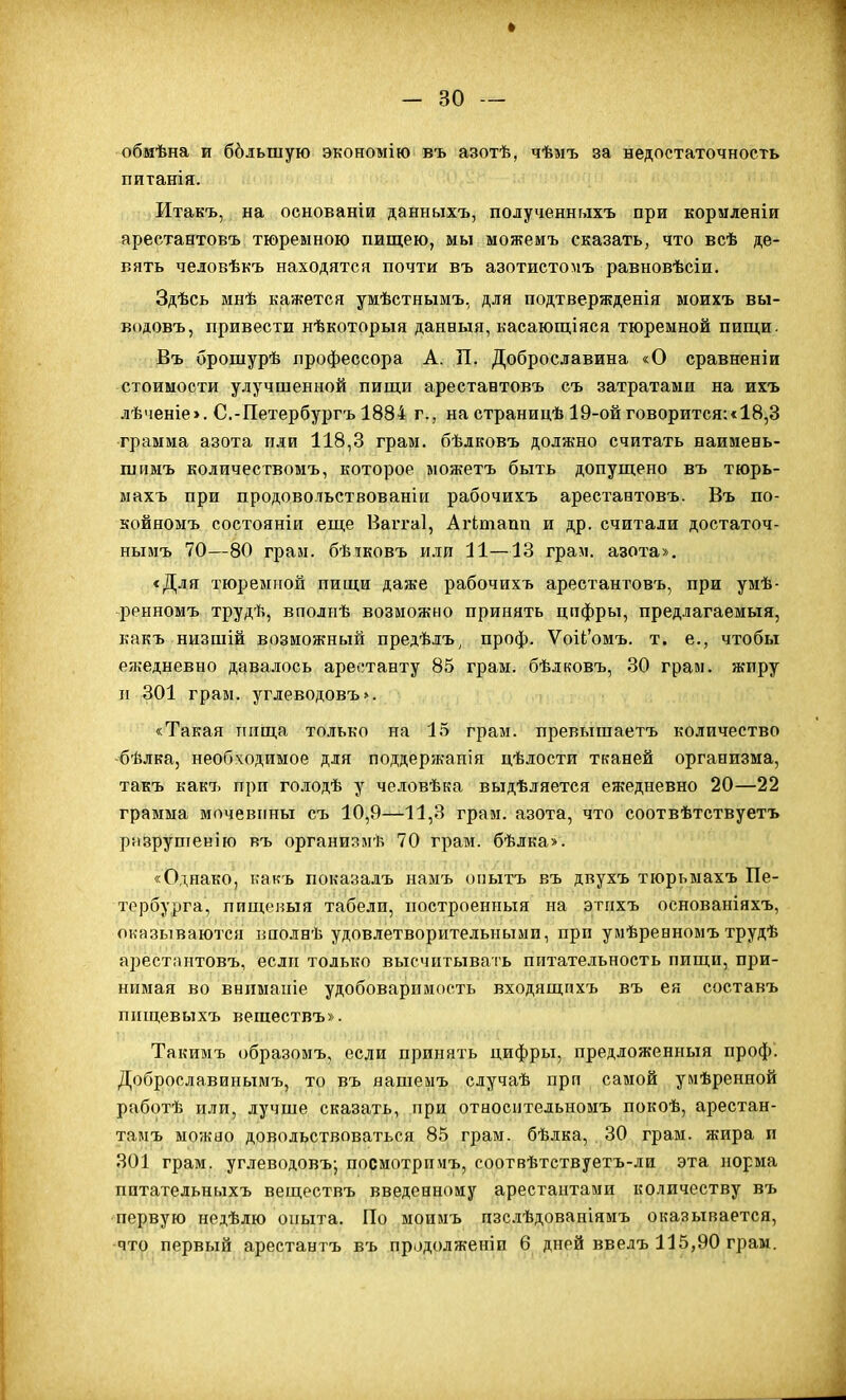 обмѣна и ббльшую экономію въ азотѣ, чѣмъ за недостаточность питанія. Итакъ, на основаніи данныхъ, полученныхъ при кормленіи арестантовъ тюреыною пищею, мы можемъ сказать, что всѣ де- вять человѣкъ находятся почти въ азотистомъ равновѣсіи. Здѣсь мнѣ кажется умѣстнымъ, для подтвержденія моихъ вы- водовъ, привести нѣкоторыя данный, касающіяся тюремной пищи- Въ брошурѣ профессора А. П. Доброславина «О сравненіи стоимости улучшенной пищи арестантовъ съ затратами на ихъ лѣченіе». С.-Петербургъ 1884 г., на страницѣ 19-ойговорится:«18,3 грамма азота или 118,3 грам. бѣлковъ должно считать наимевь- шимъ количествомъ, которое ыожетъ быть допущено въ тюрь- махъ при продовольствованіи рабочихъ арестантовъ. Въ по- койномъ состояніи еще Ваггаі, Агітапп и др. считали достаточ- нымъ 70—80 гран, бѣіковъ или 11—13 грам. азота». «Для тюремной пищи даже рабочихъ арестантовъ, при умѣ- ренномъ трудѣ, вполнѣ возможно принять цифры, предлагаемыя, какъ низшій возможный предѣлъ^ проф. ѴоіІ'омъ. т. е., чтобы ежедневно давалось аре(!танту 85 грам. бѣдковъ, 30 грам. жиру н 301 грам. углеводовъ». «Такая пища только на 15 грам. превышаетъ количество -бѣлка, необходимое для поддержапія цѣлости тканей организма, такъ как7. при го.ііодѣ у человѣка выдѣляется ежедневно 20—22 грамма мочевины съ 10,9—11,3 грам. азота, что соотвѣтствуетъ разрушенію въ организмѣ 70 грам. бѣлка». «Однако, какъ показалъ намъ онытъ въ двухъ тюрьмахъ Пе- тербурга, пищеиыя табели, построенпыя на этпхъ основаніяхъ, оказываются вполнѣ удовлетворительными, при умѣрееномъ трудѣ арестантовъ, если только высчитывать питательность пищи, при- нимая во внпманіе удобоваримость входящихъ въ ея составъ пищевыхъ вешествъ». Такимъ образомъ, если принять цифры, предложенный проф. Доброславинымъ, то въ яашеыъ случаѣ прп самой умѣренной работѣ или, лучше сказать, при относнтельномъ покоѣ, арестан- тамъ можно довольствоваться 85 грам. бѣлка, 30 грам. жира п 301 грам. углеводовъ; посмотрииъ, соотвѣтствуетъ-ли эта норма пптательныхъ веществъ введенному арестантами количеству въ первую недѣлю опыта. По моимъ пзс.іѣдованіямъ оказывается, -что первый арестантъ въ продолженіи 6 дней введъ 115,90 грам.