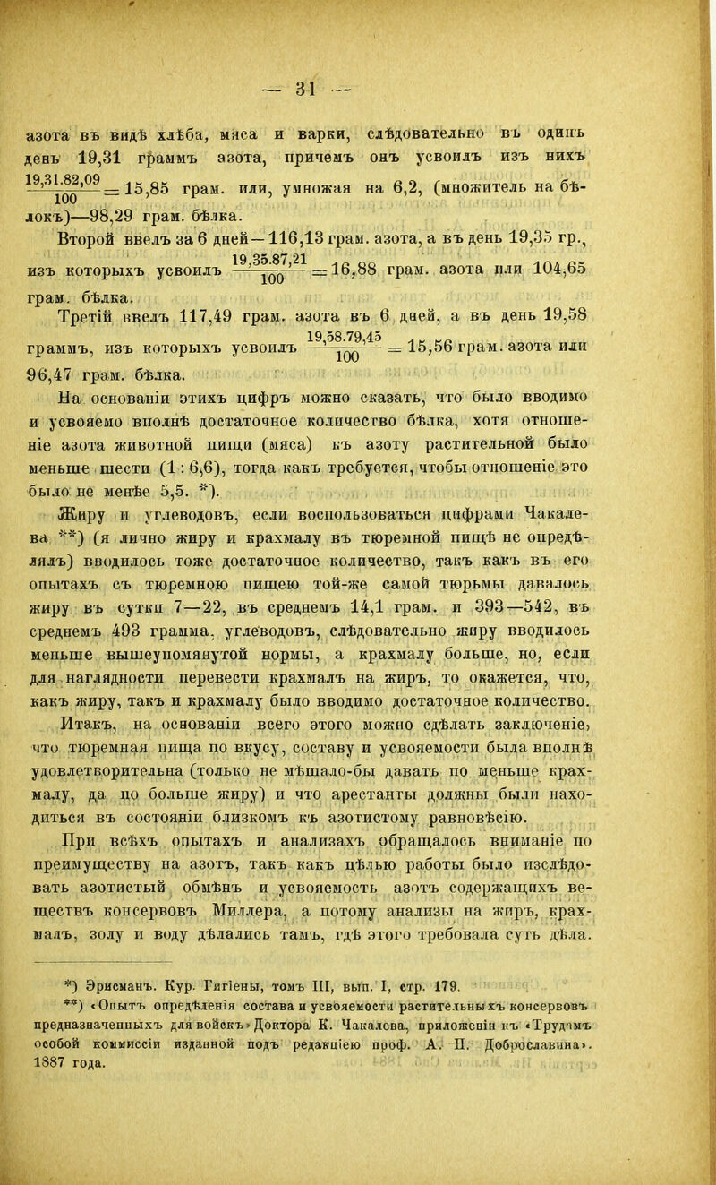 азота въ видѣ хлѣба, мяса и варки, сдѣдовательно вь одинь день 19,31 граммъ азота, причемъ онъ усвоилъ изъ нихъ = 15,85 грам. или, умножая на 6,2, (множитель на бѣ- локъ)—98,29 граи, бѣлка. Второй ввелъ за 6 дней—116,13 грам. азота, а въ день 19,35 гр., изъ которыхъ усвоилъ ^^'^іо(^'^^ —16,88 грам. азота или 104,65 грам, бѣдка. Третій ввелъ 117,49 грам. азота въ 6 дней, а въ день 19,58 19,58.79,45 граммъ, изъ которыхъ усвоилъ —'-^^^ - = 15,5Ь грам. азота или 96,47 грам. бѣлка. На основаніи этихъ цифръ можно сказать, что было вводимо и усвояемо вііолнѣ достаточное колнчесгво бѣлка, хотя отноше- ніе азота животной пищи (мяса) къ азоту растительной было меньше шести (1: 6,6), тогда какъ требуется, чтобы отношеніе это было не менѣе 5,5. *). Жиру и углеводовъ, если воспользоваться цифрами Чакале- ва, '*■*) (я лично жиру и крахмалу въ тюремной пищѣ не оыредѣ- лялъ) вводилось тоже достаточное количество, такъ какъ въ его опытахъ съ тюремною пиш,ею той-же самой тюрьмы давалось жиру въ сутки 7—22, въ среднемъ 14,1 грам. и 393—542, въ среднемъ 493 грамма, углеводовъ, слѣдовательно жиру вводилось меньше вышеупомянутой нормы, а крахмалу больше, но, если для наглядности перевести крахмалъ на ж'иръ, то окажется, что, какъ жиру, такъ и крахмалу было вводимо достаточное количество. Итакъ, на основаніи всего этого можно сдѣлать закдюченіе? что тюремндія пища по вкусу, составу и усвояемости былавполнѣ уд,овлетворительна (только не мѣшало-бы давать по меньше крах- малу, да по больше жиру) и что арестанты должны были нахо- диться въ состояніи близкомъ къ азотистому равновѣсію. При всѣхъ опытахъ и анализахъ обраща.ііось вниманіе по преимуществу на азогъ, такъ какъ цѣлью работы было изслѣдо- вать азотистый обмѣнъ и .усвояемость азотъ содержащихъ ве- ществъ консервовъ Миллера, а потому анализы на жиръ, крах- малъ, золу и воду дѣлались тамъ, гдѣ этого требовала суть дѣла. *) Эрисмаиъ. Кур. Гигіены, томъ ІІГ, вып. I, етр. 179. **) <Оиытъ опредѣденія состава и усвояемости растите.чьныхъ конеервовъ предназначенныхъ для войскъ > Доктора К. Чакалева, приложеаін къ «Трудшъ особой коммиссіи изданной подъ редакціею проф. А. П. Доброславина». 1887 года. ^ , . •