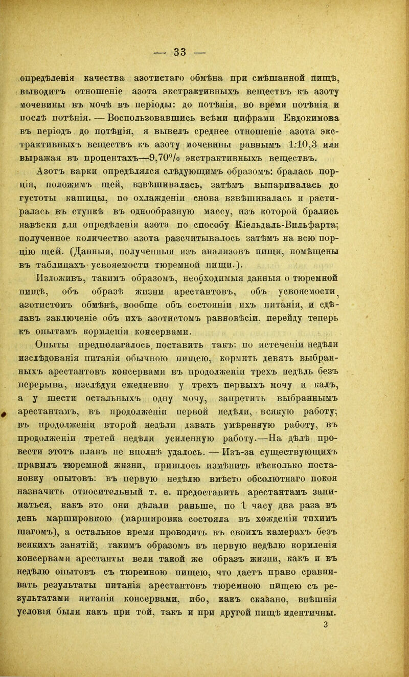 опредѣленія качества азотистаго обмѣна при смѣшанной пищѣ, выводитъ отношеніе азота экстрактивныхъ веществъ къ азоту мочевины въ ыочѣ въ періоды: до потѣнія, во время потѣнія и иослѣ потѣнія. — Воспользовавшись всѣми цифрами Евдокимова въ періодъ до потѣнія, я вывелъ среднее отношеніе азота экс- трактивныхъ веществъ къ азоту мочевины равеымъ 1:10,3 или выражая въ процентахъ—9,70°/о экстрактивныхъ веществъ. Азотъ варки опредѣдялся слѣдующимъ образомъ: бралась пор- ція, положимъ щей, взвѣшивалась, затѣмъ выпаривалась до густоты капіицы, по охлажденіи снова взвѣшивалась и расти- ралась въ ступкѣ въ однообразную массу, изъ которой брались навѣски для опредѣленія азота по способу Кіельдаль-Вильфарта; подученное количество азота разсчитывалось затѣмъ на всю пор- цію щей. (Данныя, полученный изъ анализовъ пищи, помѣщены въ таблицахъ усвояемости тюремной пищи.). Издоживъ, такимъ образомъ, необходимый данныя о тюремной пищѣ, объ образѣ жизни арестантовъ, объ усвояемости азотистомъ обмѣнѣ, вообще объ состояніи ихъ питанія, и сдѣ- лавъ заключеніе объ ихъ азотистомъ равновѣсіи, перейду теперь къ опытамъ кормленія консервами. Опыты предполагалось, поставить такъ: по истеченіи недѣли изслѣдованія питанія обычною пищею, кормить девять выбран- ныхъ арестантовъ консервами въ продолженіи трехъ недѣль безъ перерыва, изслѣдуя ежедневно у трехъ первыхъ мочу и калъ, а у шести остальныхъ одну мочу, запретить выбранныыъ Ф арестантамъ, въ продолженіп первой недѣли, всякую работу; въ продолженіи второй недѣли давать умѣренвую работу, въ продолженіи третей недѣли усиленную работу.—На дѣлѣ про- вести этотъ плавъ не вполнѣ удалось. — Изъ-за существующихъ правилъ тюремной жизни, пришлось измѣнить нѣсколько поста- новку опытовъ: въ первую недѣлю вмѣсто обсолютнаго покоя назначить относительный т. е. предоставить арестантамъ зани- маться, какъ это они дѣлали раньше, по 1 часу два раза въ день маршировкою (маршировка состояла въ хожденіи тихимъ шагомъ), а остальное время проводить въ своихъ камерахъ безъ всякихъ занятій; такимъ образомъ въ первую недѣдю кормленія консервами арестанты вели такой же образъ жизни, какъ и въ недѣлю опытовъ съ тюремною пищею, что даетъ право сравни- вать результаты питанік арестантовъ тюремною пищею съ ре- зультатами питанія консервами, ибо, какъ сказано, внѣшнія усдовія были какъ при той, такъ и при другой пищѣ идентичны. 3