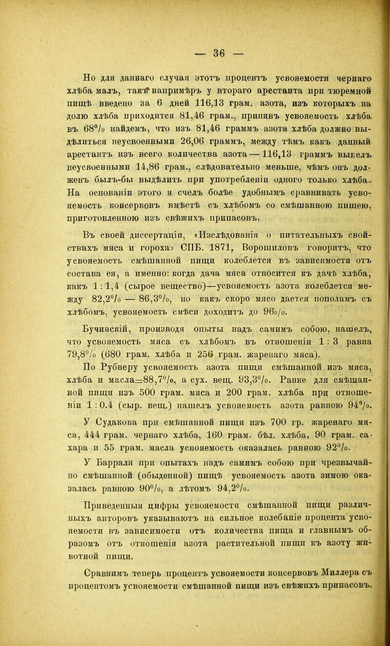 Но для даннаго случая этотъ ііроцентъ усвояемости чернаго хлѣба малъ, так-^ напримѣръ у втораго арестанта при тюремной пищѣ введено за 6 дней 116,13 грам. азота, изъ которыхъ на долю хлѣба приходится 81,46 грам., принявъ усвояемость хлѣба въ 68°/о найдемъ, что изъ 81,46 граммъ азота хлѣба должно вы- дѣлиться неусвоенными 26,06 граммъ, между тѣмъ какъ данный арестантъ изъ всего количества азота —116,13 граммъ вынелъ. неусвоенными 14,86 грам., слѣдовательно меньше, чѣмъ онъ дол- женъ былъ-бы выдѣлить при употреблензи одного только хдѣба. На основаніи этого я счелъ бодѣе удобнымъ сравнивать усво- яемость консервовъ вмѣстѣ съ хлѣбомъ со смѣшанною пищею, приготовленною изъ свѣжихъ припасовъ. Въ своей диссертаціи, «Изслѣдованія о питательныхъ свой- ствахъ мяса и гороха» СПБ. 1871, Ворошиловъ говоритъ, что усвояемость смѣшанной пищи колеблется въ зависимости отъ состава ея, а именно: когда дача мяса относится къ дачѣ хдѣба, какъ 1:1,4 (сырое вещество)—усвояемость азота колеблется ме- жду 82,2°/о — 86,3°/о, но какъ скоро мясо дается пополамъ съ хлѣбомъ, усвояемость смѣси доходитъ до 96о/о. Бучинскій, производя опыты надъ самимъ собою, нашелъ, что усвояемость мяса съ хлѣбомъ въ отношеніи 1 : 3 равна 79,8°/о (680 грам. хлѣба и 236 грам. жаренаго мяса). По Рубнеру усвояемость азота пищи смѣшанной изъ мяса, хлѣба и масла=88,7°/о, а сух. вещ. 83,3°/о. Райке для смѣшан- вой пищи изъ 500 грам. мяса и 200 грам. хлѣба при отноше- ніи 1 :0.4 (сыр. вещ.) наше.іъ усвояемость азота равною 94/о. У Судакова при смѣшанной пищи изъ 700 гр. жаренаго мя- са, 444 грам. чернаго хлѣба, 160 грам. бѣл. хлѣба, 90 грам. са- хара и 55 грам. масла усвояемость оказалась равною 92°/о. У Барраля при опытахъ надъ самимъ собою при чрезвычай- но смѣшанной (обыденной) пищѣ усвояемость азота зимою ока- залась равною 90°/о, а лѣтомъ 94,2°/о. Приведенныя цифры усвояемости смѣшанной пищи различ- ныхъ авторовъ указываютъ на сильное колебаніе процента усво- яемости въ зависимости отъ количества пища и главнымъ об- разомъ отъ отнощенія азота растительной пищи къ азоту жи- вотной пищи. Сравнимъ теперь проценгъ усвояемости консервовъ Миллера съ процентомъ усвояемости смѣшанной пищи изъ свѣжихъ припасовъ.