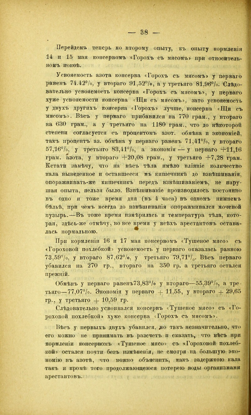 Перейдемъ теперь ко второму опыту, къ опыту кормленія 14 и 15 мая консервомъ «Горохъ съ мясомъ» при отноеитель- номъ иокѳѣ. Усвояемость азота консерва «Горохъ съ мясомъ» у перваго | равенъ 74.42°/о, у втораго 91,52о/о, а у третьяго 81,96°/о. Слѣд.і- вательыо усвояемость консерва «Горохъ съ мясомъ», у перьаго хуже усвояемости консерва «Щи съ мясомъ», зато усвояемость у двухъ другихъ консерва «Горохъ» лучше, консерва «Щи съ мясомъ». Вѣсъ у перваго прибавился на 770 грам., у втораго на 630 грам., а у третьяго на 1180 грам., что до нѣкоторой степени согласуется съ процентомъ азот, обиѣна и экойоміей, такъ продентъ аз, обіиѣна у перваго равенъ 71,41''/о, у втораго 57,16°/о, у третьяго 83,41°/о, а экономія у перваго +11,16 грам. азота, у втораго +20,08 грам., у третьяго +7,28 грам. Кстати заыѣчу, что на вѣсъ тѣла имѣло вліяніе количество кала выведенное и оставшееся въ кишечникѣ до взвѣшиванія, опоражнивать-же кишечникъ передъ взвѣшиваніемъ, не нару- шая опыта, нельзя было. Взвѣшиваніе производилось постоянно въ одно и тоже время дня (въ 4 часа) въ одномъ нижиемъ бѣльѣ, при чемъ всегда до взвѣшиванія опоражнивался мочевой пузырь.—Въ тоже время измѣрялась и температура тѣла, кото- рая, здѣсь-же отмѣчу, во все время у всѣхъ арестантовъ остава- лась нормальною. * При корм.теніи 16 и 17 мая консервомъ «Тушеное мясо» съ ; «Гороховой пох.небкой» усвояемость у перваго оказа-иась равною | 73,59''/о, у втораго 87,62°/о, у третьяго 79,7І°/о. Вѣсъ перваго ' убавился на 270 гр., втораго на 350 гр. а третьяго остался прежній. Обмѣнъ у перваго равенъ73,83°/о у втораго—55,39°/о, а тре- ' тьяго—77,07°/о. Экономія у перваго -[- 11,55, у втораго -\- 29,65 гр., у третьяго 4- 10,59 гр. ' Сіѣдовательно усвоивался консервъ «Тушеное мясо» съ «Го- | роховой похлебкой» хуже консерва «Горохъ съ мясомъ». | Вѣсъ у первыхъ двухъ убавился, ^о такъ незначительно, чті> его мояіно не принимать въ разсчетъ и сказать, что вѣсъ при ; кормленіи консервомъ «Тушеное мясо» съ «Гороховой похлеб- | кой» остался почти безъ измѣненія, не смотря на большую эко- | номію въ азотѣ, что можно объяснить, какъ задержкою кала такъ и кромѣ того продолжаюп^еюся потерею воды организмами арестантовъ.