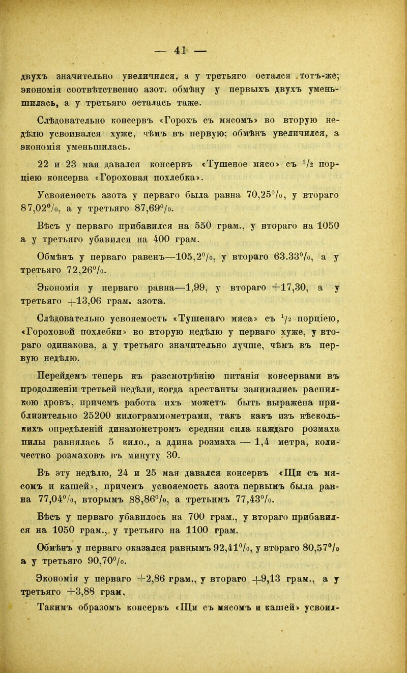 двухъ значительно увеличился, а у третьяго остался тотъ-же; экономія соотвѣтственно азот, обмѣну у первыхъ двухъ умень- шилась, а у третьяго осталась таже. Слѣдовательно коесервъ «Горохъ съ мясомъ» во вторую не- дѣлю усвоивался хуже, чѣмъ въ первую; обмѣнъ увеличился, а экономія уменьшилась. 22 и 23 мая давался консервъ «Тушеное ыясо> съ Ѵз пор- ціею консерва «Гороховая похлебка». Усвояемость азота у перваго была равна 70,25°/о, у втораго 87,02°/о, а у третьяго 87,690/о. Вѣсъ у перваго прибавился на 550 грам,, у втораго на 1050 а у третьяго убавился на 400 грам. Обмѣнъ у перваго равенъ—105,2°/о, у втораго 63.33%, а у третьяго 72,26%. Экономія у перваго равна—1,99, у втораго +17,30, а у третьяго +13,06 грам. азота. Слѣдовательно усвояемость <Тушенаго мяса» съ ^/2 порціею, «Гороховой похлебки» во вторую недѣлю у перваго хуже, у вто- раго одинакова, а у третьяго значительно лучше, чѣмъ въ пер- вую недѣлю. Перейдемъ теперь къ разсмотрѣнію питанія консервами въ продолженіи третьей недѣли, когда арестанты занимались распил- кою дровъ, причемъ работа ихъ можетъ быть выражена при- близительно 25200 килограммометрами, такъ какъ изъ нѣсколь- кихъ опредѣленій динамометромъ средняя сила каждаго розиаха пилы равнялась 5 кило., а ддина розмаха — 1,4 метра, коли- чество розмаховъ въ минуту 30. Въ эту недѣлю, 24 и 25 мая давался консервъ «Щи съ мя- сомъ и кашей», причемъ усвояемость азота первыиъ была рав- на 77,04%, вторымъ 88,86%, а третьимъ 77,43%. Вѣсъ у перваго убавилось на 700 грам., у втораго прибавил- ся на 1050 грам., у третьяго на 1100 грам. Обмѣнъ у перваго оказался равнымъ 92,41%, у втораго 80,57% а у третьяго 90,70°/о. Экономія у перваго -'-2,86 грам., у втораго -|-9,13 грам., а у третьяго -Ь3,88 граи, Такимъ образомъ консервъ «Щи съ мясомъ и кашей» усвоил-