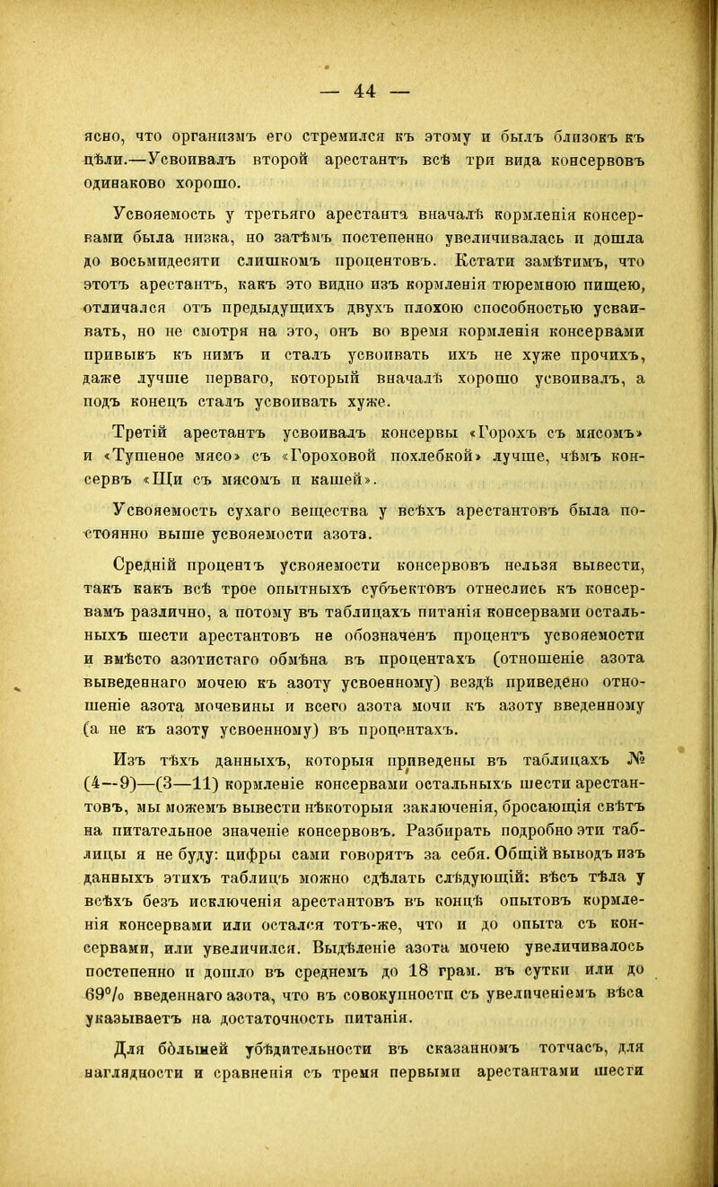 ясно, что организмъ его стремился къ этому и былъ близокъ къ цѣли.—Усвоивалъ второй арестантъ всѣ три вида консервовъ одинаково хорошо. Усвояемость у третьяго арестанта вначалѣ кормленія консер- вами была низка, но затѣлъ постепенно увеличивалась и дошла до восьмидесяти слишкомъ процентовъ. Кстати замѣтимъ, что этотъ арестантъ, какъ это видно изъ кормленія тюремною пиш;ею, отличался отъ предыдуш;ихъ двухъ плохою способностью усваи- вать, но не смотря на это, онъ во время корзіленія консервами привыкъ къ нимъ и сталъ усвоивать ихъ не хуже прочихъ, даже лучше перваго, который вначадѣ хорошо усвоивалъ, а подъ конецъ сталъ усвоивать хуже. Третій арестантъ усвоивалъ консервы «Горохъ съ мясомъ> и «Тушеное мясо» съ «Гороховой похлебкой» лучше, чѣмъ кон- сервъ «Щи съ мясонъ и кашей». Усвояемость сухаго вещества у всѣхъ арестантовъ была по- чітоянно выше усвояемости азота. Средній процентъ усвояемости консервовъ нельзя вывести, такъ какъ всѣ трое опытныхъ субъектовъ отнеслись къ консер- вамъ различно, а потому въ таблицахъ питанія консервами осталь- ныхъ шести арестантовъ не обозначенъ процентъ усвояемости и вмѣсто азотистаго обмѣна въ процентахъ (отношеніе азота выведеннаго мочею къ азоту усвоенному) вездѣ приведено отно- шеніе азота мочевины и всего азота мочи къ азоту введенному (а не къ азоту усвоенному) въ процентахъ. Изъ тѣхъ данныхъ, который приведены въ таблицахъ № (4—9)—(3—11) кормленіе консервами оетальныхъ шести арестан- товъ, мы можемъ вывести нѣкоторыя заключенія, бросающія свѣтъ на питательное значеніе консервовъ. Разбирать подробно эти таб- лицы я не буду: цифры сами говорятъ за себя. Общій выводъ изъ данныхъ этихъ табдицъ можно сдѣлать слѣдуюш;ій: вѣсъ тѣла у веѣхъ безъ исключенія арестантовъ въ концѣ опытовъ кормле- нія консервами или остался тотъ-жѳ, что и до опыта съ кон- сервами, или увеличи.іся. Выдѣленіе азота мочею увеличивалось постепенно и дошло въ среднемъ до 18 грам. въ сутки или до 69°/о введеннаго азота, что въ совокупности съ увелііченіемъ вѣса указываетъ на достаточность питанія. Для ббльшей убѣдйтельности въ сказанномъ тотчасъ, для наглядности и сравненія съ тремя первыми арестантами шести