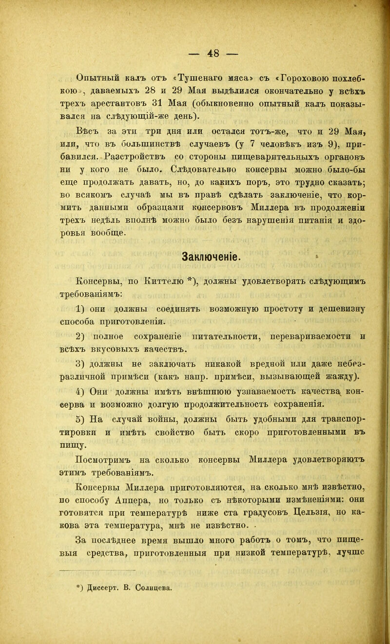 Опытный калъ отъ «Тушенаго мяса» съ «Горохового похлеб- кою , даваемыхъ 28 и 29 Мая выдѣлился окончательно у всѣхъ трехъ арестантовъ 31 Мая (обыкновенно опытный калъ показы- вался на слѣдуюпіій-же день). Вѣсъ за эти три дня или остался тотъ-же, что и 29 Мая, или, что въ большинствѣ случаевъ (у 7 человѣкъ изъ 9), при- бавился. Разстройствъ со стороны пищеварительныхъ органовъ ни у кого не было. Слѣдовательно консервы можно было-бы еще продолжать давать, но, до иакихъ поръ, это трудно сказать; во всякомъ случаѣ мы въ правѣ сдѣлать заключеніе, что кор- мить данными образцами консервовъ Миллера въ продолженіи трехъ недѣль вполнѣ можно было безъ нарушен)я питанія и здо- ровья вообще. Заключеніе. Консервы, по Киттелю *), должны удовлетворять слѣдующимъ требованіямъ: 1) они должны соединять возможную простоту и дешевизну способа приготовленія. 2) полное сохраненіе питательности, перевариваемости и всѣхъ вкусовыхъ качествъ. 3) должны не заключать никакой вредной или даже небез- различной примѣси (какъ напр. примѣси, вызывающей жажду). 4) Они должны имѣть внѣшнюю узнаваемость качества кон- еерва и возможно долгую продолжительность сохраненія, о) На случай войны, должны быть удобными для транспор- тировки и имѣть свойство быть скоро приготовленными въ пищу. Посмотримъ на сколько консервы Миллера удовлетворяютъ этимъ требованіямъ. Консервы Миллера приготовляются, на сколько мнѣ извѣстно, по способу Аппера, но только съ нѣкоторыми измѣненіями: они готовятся при температурѣ ниже ста градусовъ Цельзія, но ка- кова эта температура, мнѣ не извѣстно. . За послѣднее время вышло много работъ о тоиъ, что пище- выя средства, приготовленный при низкой температурѣ, лучше *) Диссерт. В. Солнцева.