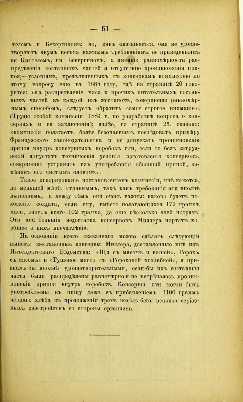 телевіъ и Бекергиномъ; ыо, какъ оказывается, они ве удокле- творяютъ двумъ весьма важнымъ требованіямъ, не приведенныыъ ни Киттелемъ, ни Бекергиномъ, а именно: равномѣрности рас- предѣленія составныхъ частей и отсутствію пронпкновенія при- поя,—условіяыъ, предъявленныхъ къ консервамъ коммиссіею по этому вопросу еще въ 1884 году, гдѣ на страницѣ 20 гово- рится: «на распредѣленіе мяса и прочихъ питательныхъ состав- ныхъ частей въ каждой изъ жестянокъ, совершенно равномѣр- нымъ способомъ, слѣдуетъ обратить самое строгое вниманіе». (Труды особой коммиссіи 1884 г. по разработкѣ вопроса о кон- сервахъ и ея заключенія); далѣе, на страницѣ 25, сказано: «коммиссія полагаетъ болѣе безопаснымъ послѣдовать приыѣру Французскаго законодательства и не допускать проникновенія припоя внутрь консервныхъ коробокъ или, если то безъ затруд- неяій допустятъ техническія условія изготовленія консервовъ, совершенно устранить изъ употребленія обычный прппой, за- мѣнивъ его чистымъ оловомъ». Такое игнорированіе поставовленіеиъ коммиссіи, мнѣ кажется, по меньшей мѣрѣ, странныиъ, такъ какь требованія эти вполнѣ выполнимы, а меягду тѣмъ они очень важны: каково будетъ по- лоясеніе солдата, если ему, вмѣсто полагающихся 172 граммъ мяса, дадутъ всего 102 грамма, да еще нѣсколько дней подрядъ! Эти два большія недостатка консервовъ Миллера портятъ хо рошее о нихъ впечатлѣніе. На основаніи всего сказавнаго можно сдѣлать слѣдующій выводъ: жестяночные консервы Миілера, доставленные мнѣ изъ Интендантскаго Вѣдомства: «Щи съ мясомъ и кашей», Горохъ съ мясомъ» и «Тушеное мясо» съ «Гороховой похлебкой», я при- зналъ бы вполнѣ удовлетворительными, если-бы ихъ составныя части были распредѣлены равномѣрно и не встречалось проник- новенія припоя внутрь коробокъ. Консервы эти могли быть употребляемы въ пищу дая^е съ прибавленіемъ 1100 граммъ чернаго хлѣба въ продолженіи трехъ недѣль безъ всякихъ серіоз- ныхъ разстройствъ со стороны организма.