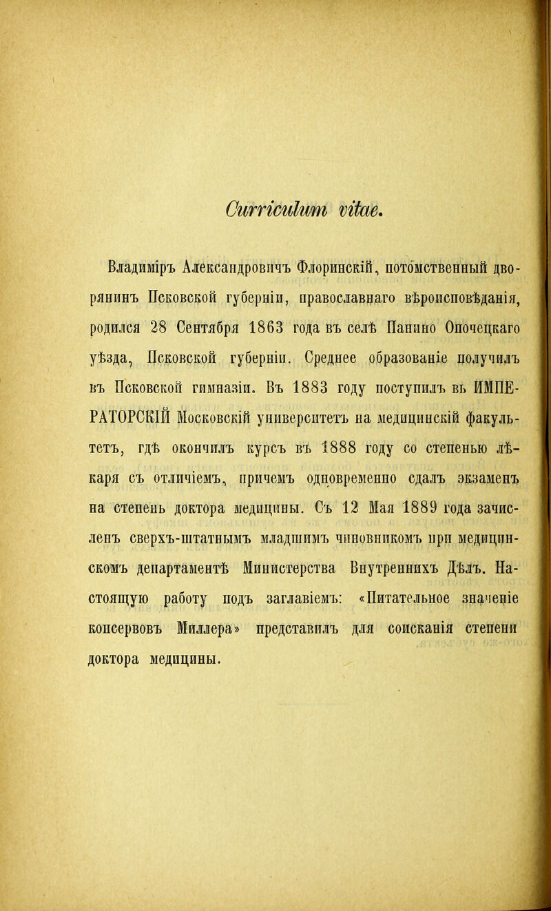 СшпсиЫш ѵгѣе. Владиміръ Алексапдровичъ Флоринскій, потомственный дво- рянинъ Псковской губерніи, православнаго вѣроисповѣданіл, родился 28 Сентября 1863 года въ селѣ Панино Опочецкаго уѣзда, Псковской губернііі. Среднее образованіе получилъ въ Псковской гимназіи, Въ 1883 году поступилъ вь ИМПЕ- РАТ0РСК1Й Московскій университетъ на медицинскій факуль- тетъ, гдѣ окончилъ курсъ въ 1888 году со степенью лѣ- каря съ отличіемъ, причемъ одновременно сдалъ экзаменъ на степень доктора медицины. Съ 12 Мая 1889 года зачис- ленъ сверхъ-штатнымъ младшимъ чиновникомъ нри медицин- скомъ департаментѣ Министерства Внутреннихъ Дѣлъ. На- стоянную работу подъ заглавіемъ: «Питательное значедіе консервовъ Миллера» представилъ для соисканія степени доктора медицины.