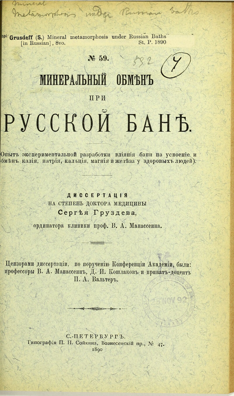 'Р''СгГи8<іей (8.) Міпегаі теіатогрЬовіз ипйег Еиввіап БаіЬз' [іп Еи88Іап], 8ѵо. 8і. Р. 3 890 МИНЕРАЛЬНЫЙ ОБМѢНЪ ЯРИ о русской банъ. Опытъ экспериментальной разработки вліянія бани па усвоеніе. и бмѣнъ калія, натрія^Кальція. магнія и желѣза у здоровыхъ людей). ДИССЕРТАЦІЯ НА СТЕПЕНЬ ДОКТОРА МЕДИЦИНЫ Сергѣя Груздева, ординатора клиники проф. В. А. Манассеина. Цензорами диссертаціи, по яорученію КоБферснціи Академіи, были: дрофеесоры В. А. Манассеинъ, Д. И. Кошлаковъ, и приватъ-доцентъ П. А. Вальтеръ. с.-петеХбу РГЪ. І^ипографія П. П. Сойкина, Вознесенскій пр., № 47. 1890 \