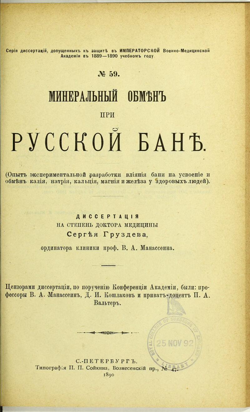 Серія диссертацій, допущенныхъ къ защитѣ въ ИМПЕРАТОРСКОЙ Военно-Медицинской Академіи въ 1889—1890 учебномъ году № 59. МИНЕРАЛЬНЫЙ ОБМѢНЪ ПРИ РУССКОЙ БАНЪ. (Опытъ экспериментальной разработки вліянія бани на усвоеніе и обмѣнъ калія, натрія, кальція, магніяижелѣза у здоровыхъ людей). ДИССЕРТАЦІЯ НА СТЕПЕНЬ ДОКТОРА МЕДИЦИНЫ Сергѣя Груздева, ординатора клиники проф. В. А. Манассѳина. Цензорами диссѳртаціи, по порученію Конференціи Академіи, были: про- фессоры В. А. Манассеинъ, Д. И. Кошяаковъ и приватъ-доцентъ П. А. Вальтеръ. -в«—^—^>— С.-ПЕТЕРБУ РГЪ. Типографія П. П. Сойкина, Вознесенскій пр., 1890