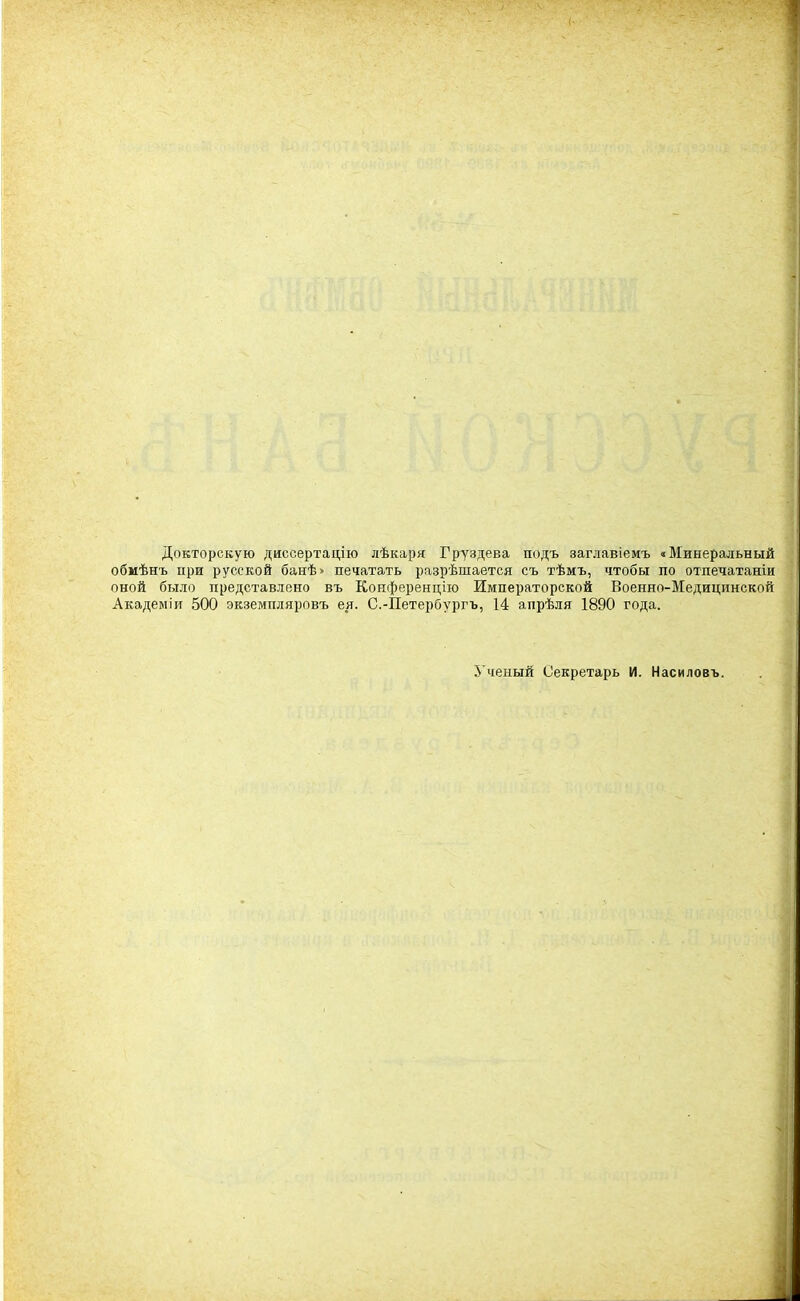 Докторскую диссертаііію лѣкаря Груздева подъ заглавіемъ «Минеральный обмѣнъ при русской банѣ» печатать разрѣшается съ тѣмъ, чтобы по отпечатаніи оной было представлено въ Конференцію Императорской Военно-Медицинской Академіи 500 экземпдяровъ ея. С.-Петербургъ, 14 апрѣля 1890 года. 5'ченый Секретарь И. Насиловъ.