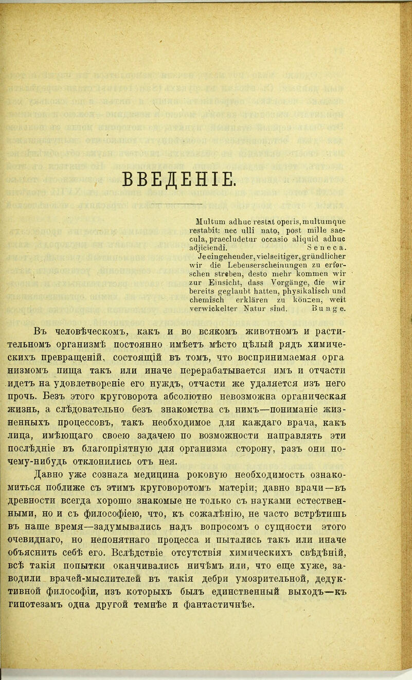 ВВЕДЕНІЕ. Ми1(;ит айЬис гезЬаі ореііз.тииіітдие гезІаЬі*: пес иііі па1;о, розі; тіПе зае- сиіа, ргаесіийеіиг оссазіо а1і^иі(і аіЬис а(і^іс^еп(іі. Зепеса. ^ееіпде11еийе^,ѵіе1зеі^І5е^, ^гііпйІісЬег ѵѵіг (Ііе ЬеЪеи8егзс1іеі)іип§^еп ги егГѳг- ; зсЬеп зІгеЬеи, (іезіо теЬг коттеп ѵі^іг 2иг ЕіпзісЫ, сіазз Ѵогдаіі§е, йіе ѵсіг Ьегеі1:з ^е^ІаиЫ; Ьаиеи, рЬузікаІізсЪ ипй сЬетізсЬ егкіагеп ги кбпгеп, \ѵеі1, ѵег\ѵіскеиег Каіиг зіисі. Вип^ е- Въ человѣческомъ, какъ и во всякомъ животномъ и расти- тельномъ организмѣ постоянно имѣетъ мѣсто цѣлый рядъ химиче- скихъ превращеній, состоящій въ томъ, что воспринимаемая орга низмомъ пища такъ или иначе перерабатывается имъ и отчасти -идетъ на удовлетвореніе его нуждъ, отчасти же удаляется изъ него прочь. Безъ этого круговорота абсолютно невозможна органическая жизнь, а слѣдовательно безъ знакомства съ нимъ—пониманіе жиз- ненныхъ процессовъ, такъ необходимое для каждаго врача, какъ лица, имѣющаго своею задачею по возможности направлять эти послѣдніе въ благопріятную для организма сторону, разъ они по- чему-нибудь отклонились отъ нея. Давно уже сознала медицина роковую необходимость ознако- миться поближе съ этимъ круговоротомъ матеріи; давно врачи—въ древности всегда хорошо знакомые не только съ науками естествен- ными, но и съ философіею, что, къ сожалѣнію, не часто встрѣтишь въ наше время—задумывались надъ вопросомъ о супі;ности этого очевиднаго, но непонятнаго процесса и пытались такъ или иначе объяснить себѣ его. Вслѣдствіе отсутствія химическихъ свѣдѣній, всѣ такія попытки оканчивались ничѣмъ или, что ѳш;е хуже, за- водили врачей-мыслителей въ такія дебри умозрительной, дедук- тивной философіи, изъ которыхъ былъ единственный выходъ—къ гипотезамъ одна другой темнѣе и фантастичнѣе.