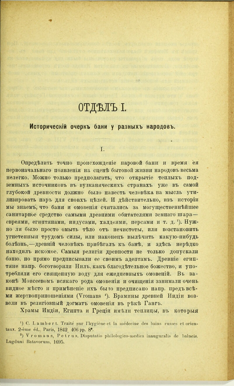 Историческій очеркъ бани у разныхъ народовъ. I. Опредѣлить точно происхожденіе паровой бани и время ёя первоначальнаго появленія на сценѣ бытовой жизни народовъ весьма нелегко. Можно только предполагать, что открытіе теплыхъ под- земныхъ источниковъ въ вулканическихъ странахъ уже въ самой глубокой древности должно было навесть человѣка на мысль ути- лизировать паръ для своихъ цѣлей. И дѣйствительно, изъ исторіи мы знаемъ, что бани и омовенія считались за могущественнѣйшее санитарное средство самыми древними обитателями земнаго шара— евреями, египтянами, индусами, халдеями, персами и Т. д. Нуж- но ли было просто ОМЫТЬ тѣло отъ нечистоты, или возстановить угнетенныя трудомъ силы, или наконецъ вылѣчить какую-нибудь болѣзнь,—древній человѣкъ прибѣгалъ къ банѣ, и здѣсь нерѣдко находилъ искомое. Самыя религіи древности не только допускали баню, но прямо предписывали ее своимъ адептамъ. Древніе егип- тяне напр. боготворили Нилъ, какъ благодѣтельное божество, и упо- требляли его священную воду для ежедневныхъ омовеній. Въ за- конѣ Моисеевомъ всякаго рода омовенія и очищенія занимали очень видное мѣсто и примѣненіе ихъ было предписано напр. предъвсѣ- ми жертвоприношеніями (Ѵготапв Брамины древней Индіи воз- вели въ религіозный догматъ омовенія въ рѣкѣ Гангъ. Храмы Индіи, Египта и Греціи имѣли теплицы, въ которыя с. ЬатЬегі. ТгаНё ниг Гііуріёае еі:. 1а тёіесте Лев Ьаіпв гияяе^ е1 огіеп- иих. 2-ёте ёа., Рагіэ, 1842 406 рр. 8'. Ѵготапз, Р е 1; г и 8. Віври^аио р1и1о1о§'ісо-ше(1іса іиаидигаііз сіе Ііаіпеіз. Ьи§;йип1 Ваіаѵогит, 1695.