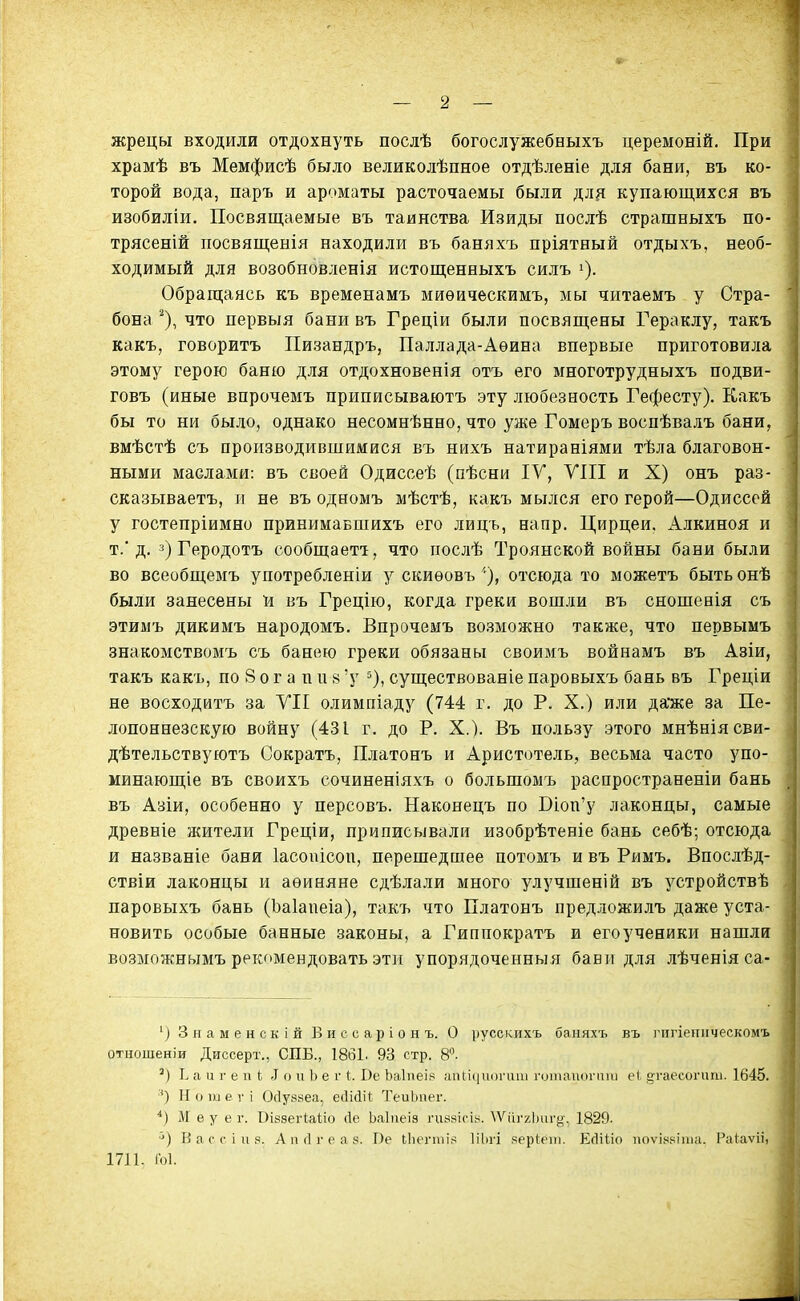 жрецы входили отдохнуть послѣ богослужебныхъ церемоній. При храмѣ въ Мемфисѣ было великолѣпное отдѣленіе для бани, въ ко- торой вода, паръ и ароматы расточаемы были для купающихся въ изобиліи. Посвящаемые въ таинства Изиды послѣ страшныхъ по- трясеній посвященія находили въ баняхъ пріятный отдыхъ, необ- ходимый для возобновленія истощенныхъ силъ і). Обращаясь къ временамъ миѳическимъ, мы читаемъ у Стра- бона ^), что первыя бани въ Греціи были посвящены Гераклу, такъ какъ, говорить Пизандръ, Паллада-Аѳина впервые приготовила этому герою баню для отдохновенія отъ его многотрудныхъ подви- говъ (иные впрочемъ приписываютъ эту любезность Гефесту). Какъ бы то ни было, однако несомнѣнно, что уже Гомеръ воспѣвалъ бани, вмѣстѣ съ производившимися въ нихъ натираніями тѣла благовон- ными маслами: въ своей Одиссеѣ (пѣсни IV, УШ и X) онъ раз- сказываетъ, п не въ одномъ мѣстѣ, какъ мылся его герой—Одиссей у гостепріимно принимавшихъ его лицъ, напр. Цирцеи. Алкиноя и т.' д. Геродотъ сообщаеті, что послѣ Троянской войны бани были во всеобщемъ употреблении у скиѳовъ '•), отсюда то можетъ быть онѣ были занесены п въ Грецію, когда греки вошли въ сношевія съ этимъ дикимъ народомъ. Впрочемъ возможно также, что первымъ знакомствомъ съ банею греки обязаны своимъ войнамъ въ Азіи, такъ какъ, по 8 о г а п и в 'у существованіе паровыхъ бань въ Греціи не восходитъ за УІІ олимпіаду (744 г. до Р. X.) или да'же за Пе- лопоннезскую войну (431 г. до Р. X.). Въ пользу этого мнѣніясви- дѣтельствуютъ Сократъ, Платонъ и Аристотель, весьма часто упо- минающіе въ своихъ сочиненіяхъ о большомъ распространеніи бань въ Азіи, особенно у персовъ. Наконецъ по Віоп'у лаконцы, самые древніе жители Греціи, приписывали изобрѣтеніе бань себѣ; отсюда и названіе бани Іасопісоп, перешедшее потомъ и въ Римъ. Впослѣд- ствіи лаконцы и аѳиняне сдѣлали много улучшеній въ устройствѣ паровыхъ бань (Ъаіапеіа), такъ что Платонъ предложилъ даже уста- новить особые банные законы, а Гиппократъ и его ученики нашли возможнымъ рекомендовать эти упорядоченныя бави для лѣченіяса- ') Знамен скій Виссаріонъ. О русскихъ баняхъ въ 1'іігіенпческомъ отиошеніи Диссерт., СПБ., 1861. 93 стр. 8°. ') Е а и г е 11 (; .1 о и Ь е г I. Ое Ьаіпеі» апііііиоі-апі ічлиаікіічіиі е1, огаесопті. 1645. ') Н о іи е V і Ос1у88еа, есИйіі ТеиЬпег. ІѴІ е у е г. Вібзегіаііо Де Ьаіпеіз гизяісія. \Ѵііг7Ллігу-, 1829. ■') В а с с і и .4. А 11 (1 г е а 3. Пе (,11е1•ті^; ІіЬгі .чррІ:еііі. Есіііісі ііоѵія^;іта. Раіаѵіі, 1711. Гоі.