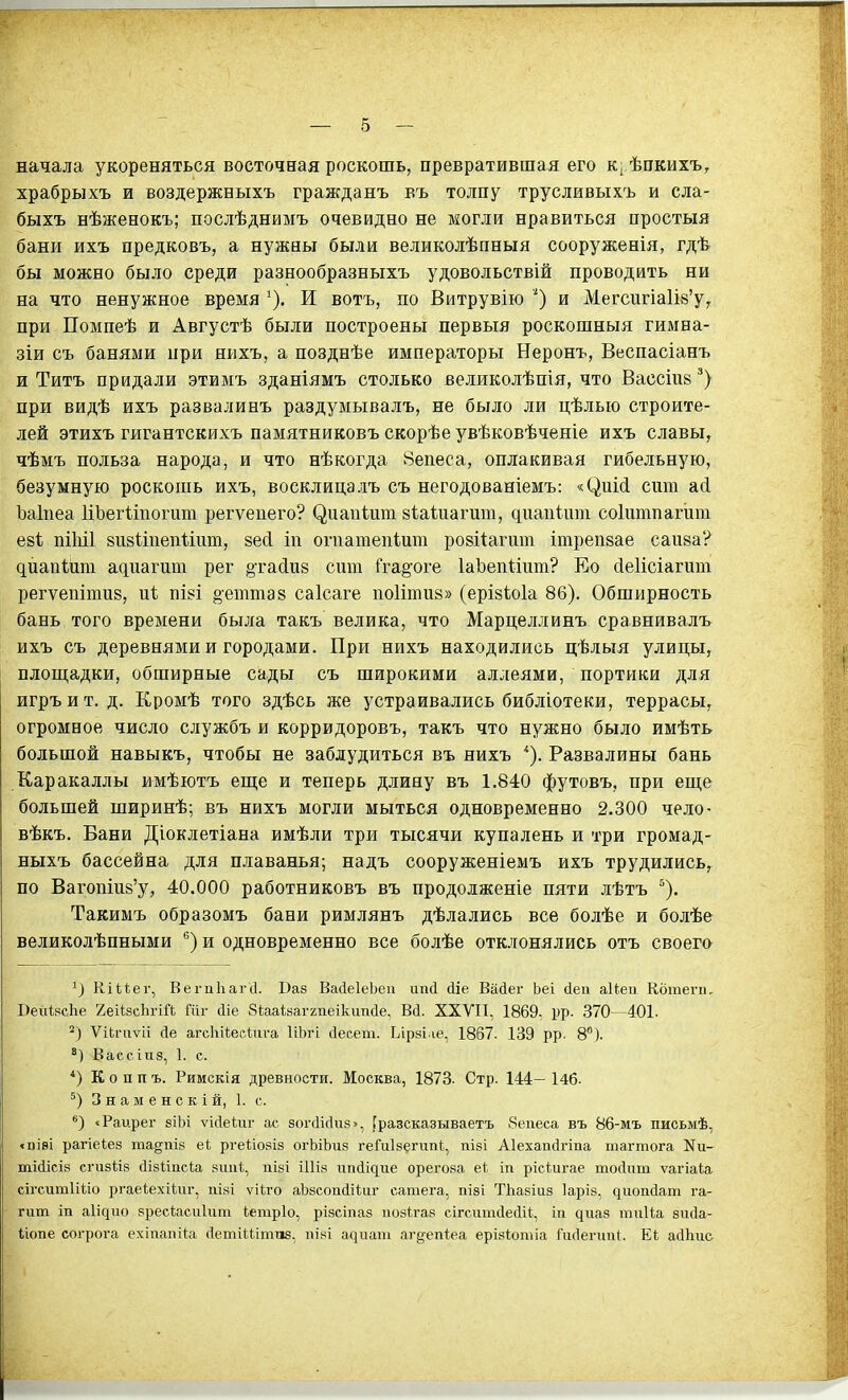 начала укореняться восточная роскошь, превратившая его к^ ѣпкихъ, храбрыхъ и воздержныхъ гражданъ въ толпу трусливыхъ и сла- быхъ нѣженокъ; послѣднимъ очевидно не могли нравиться простыя бани ихъ предковъ, а нужны были великолѣпныя сооруженія, гдѣ бы можно было среди разнообразныхъ удовольствій проводить ни на что ненужное время ^), И вотъ, по Витрувію ') и Мегсигіа1І8'у^ при Помпеѣ и Августѣ были построены первыя роскошныя гимва- зіи съ банями при нихъ, а позднѣе императоры Неронъ, Веспасіанъ и Титъ придали этимъ зданіямъ столько великолѣпія, что Вассіив*) при видѣ ихъ развалинъ раздумывалъ, не было ли цѣлыо строите- лей этихъ гигантскихъ памятниковъ скорѣе увѣковѣченіе ихъ славы^ чѣмъ польза народа, и что нѣкогда Вепеса, оплакивая гибельную, безумную роскошь ихъ, восклицалъ съ негодованіемъ: сит аЛ Ьаіпеа ІіЬегѣіпогиш регѵеиего? ^иапі;ит йѣаіиагит, диаиі-ит соіішіпагит езѣ ПІЫ1 йизііпепѣтт, зесі іп огпатепіит розііагит ітрепзае саива? дйапіит адиагиш рег ^тасіиз сит іга§'оге ІаЪепІіит? Ео сІеИсіагит регѵепітиз, иѣ піві §етта8 саісаге поИтиз» (ерівіоіа 86). Обширность бань того времени была такъ велика, что Марцеллинъ сравнивалъ ихъ съ деревнями и городами. При нихъ находились цѣлыя улицы^ плош;адки, обширные сады съ широкими аллеями, портики для игръит. д. Кромѣ того здѣсь же устраивались библіотеки, террасы^ огромное число службъ и коррвдоровъ, такъ что нужно было имѣть большой навыкъ, чтобы не заблудиться въ нихъ Развалины бань Каракаллы имѣютъ еш;е и теперь длину въ 1.840 футовъ, при еще большей ширинѣ; въ нихъ могли мыться одновременно 2.300 чело- вѣкъ. Вани Діоклетіана имѣли три тысячи купалень и три громад- ныхъ бассейна для плаванья; надъ сооруженіемъ ихъ трудились,^ по Вагопшй'у, 40.000 работниковъ въ продолженіе пяти лѣтъ ^). Такимъ образомъ бани римлянъ дѣлались все болѣе и болѣе великолѣпными '^) и одновременно все болѣе отклонялись отъ своего Кіиег, Вегпігагсі. Ваз ВасіеІеЬеи ипсі (ііе. Віісіег Ьеі (іеи аИеіі Котеги, ВехіІясЬе 2еі1,зсЬгій Шг йіе Яиаіваггпеікипсіе, Всі. XXVII, 1869, рр. 370—401. Ѵигаѵіі сіе агсІііЬееии-а ІіЬгі сіееет. Ьірві іе, 1867. 139 рр. 8). Вассіпз, 1. с. *) К о п п ъ. Римскія древности. Москва, 1873. Стр. 144- І4б. 3 н а м е н с к і й, 1. с. «Раирег еіЬі ѵійеиіг ас зогсіісіиэ», [разсказываетъ 8еаеса въ 86-мъ письыѣ, ч)і8І рагіеіез та§піз еі ргеііозіз огЬіЬиз геГиІзегиііЦ пізі Аіехаікігіпа шагтога Ки- тМісіз сгизиз с1із1;іпс1;а зшіѣ, пізі іІИз ипсіідие орегоза еі^ іп рісіигае тосіііт ѵагіаіа сігситІШо ргае1:ехі(,иг, пізі ѵііго аЬзсопсІіІиг сатега, пізі ТЬазіиз Іаріз, ^иоп(іат га- гит іп аіідио зресіасиіипі іетріо, різсіпаз иозігаз сігситсіесііі, іп диаз тиНа зисіа- Ііопе согрога ехіпапіи (ІетіИітиз, пі«і аі]иаш аг^епіеа еріяіотіа Гисіеічші. Еі айЬис