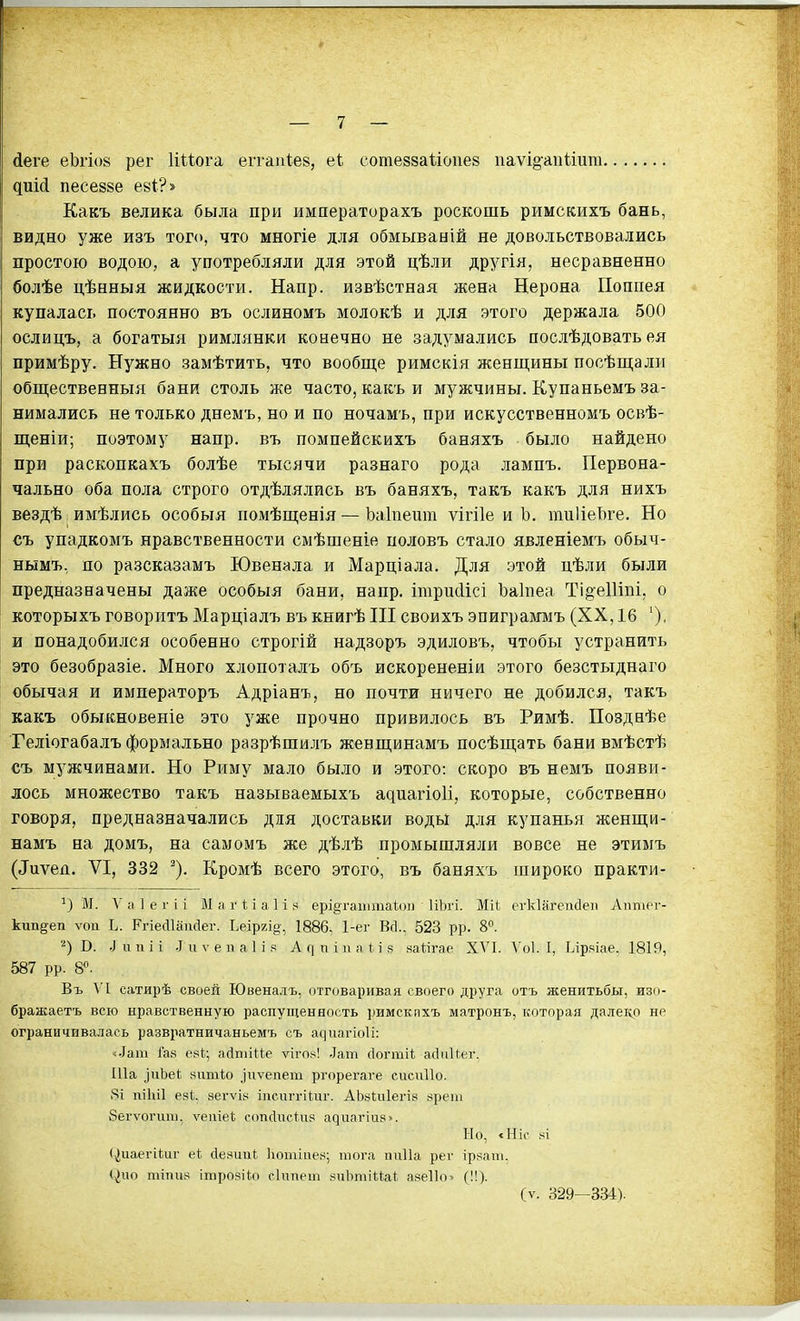 йеге еЬгіов рег Ииога еггаиѣев, еі сотеззаііопез паѵі§-апиига диМ песезве еві?» Какъ велика была при императорахъ роскошь римскихъ бань, видно уже изъ того, что многіе для обмываній не довольствовались простою водою, а употребляли для этой цѣли другія, несравненно болѣе цѣнныя жидкости. Напр. извѣстная жена Нерона Поппея купалась постоянно въ ослиномъ молокѣ и для этого держала 500 ослицъ, а богатыя римлянки конечно не задумались послѣдовать ея примѣру. Нужно замѣтить, что вообще римскія женщины посѣщали общественныя бани столь же часто, какъ и мужчины. Купаньемъ за- нимались не только днемъ, но и по ночамъ, при искусственномъ освѣ- щеніи; поэтому напр. въ помпейскихъ баняхъ было найдено при раскопкахъ болѣе тысячи разнаго рода лампъ. Первона- чально оба пола строго отдѣлялись въ баняхъ, такъ какъ для нихъ вездѣ, имѣлись особыя поіиѣщенія — Ьаіпешп ѵігііе и Ъ, тиІіеЪге. Но съ упадкомъ нравственности смѣшеніе половъ стало явленіемъ обыч- нымъ, по разсказамъ Ювенала и Марціала. Для этой цѣли были предназначены даже особыя бани, напр. ітрпсіісі Ъаіпеа Ті§еШпі, о которыхъ говоритъ Марціалъ въ книгѣ III своихъ эпиграюіъ (XX, 16 и понадобился особенно строгій надзоръ эдиловъ, чтобы устранить это безобразіе. Много хлопотадъ объ искорененіи этого безстыднаго обычая и императоръ Адріанъ, но почти ничего не добился, такъ какъ обыкновеніе это уже прочно привилось въ Римѣ. Позднѣе Теліогабалъ формально разрѣшилъ женщинамъ посѣщать бани вмѣстѣ съ мужчинами. Но Риму мало было и этого: скоро въ немъ появи- лось множество такъ называемыхъ адиагіоіі, которые, собственно говоря, предназначались для доставки воды для купанья женщи- намъ на домъ, на самомъ же дѣлѣ промышляли вовсе не этимъ (^иѵеп. VI, 332 ^). Кромѣ всего этого, въ баняхъ широко практи- '^) М. Л' а 1 е г і і М іі г П а 1 і ері§гаіііта1;(.)і) ІіЬгі. Міі; егкіагеиёеп Аішіег- кип^еп ѵоп Ь. РгіесИаисІег. Ьеіргід-, 1886, 1-ег Всі., 523 рр. 8. ■■^) В. .1 и п і і .1 и V е и а 1 і .4 А ^ п і и а И я яаНгае XVI. \'о1. I, Ьірічіае. 1819, 587 рр. В*. Въ VI сатирѣ своей Ювеналъ, отговаривая своего друга отъ женитьбы, изо- бражаетъ всю нравственную распущенность римскпхъ матронъ, которая далеіф не ограничивалась развратничаньемъ съ а^^га^іо1і; «■іат Га.ч езі; айшіііе лагок! Лат сіогтіі; айиИ.ег. Ша ^иЬе{; яшпіо ]гіѵепет ргорегаге сисиііо. 8і піЫІ езі;, вегѵія іпсігггііпг. АЬ«іиІеі-І8 «реіп 8еі-ѵогиш, ѵеіііеі; сопсііісііір а^^га^іи8«. Ыо, «Ніс ^^і (тіиаегііиг еі сіе.чииі Іштіііея; тога пиііа рег ірзаш. <^ио тіпив ітрозііо сіппет .чиЬтіиа^. аяеііо» (!!). (ѵ. 329—334).