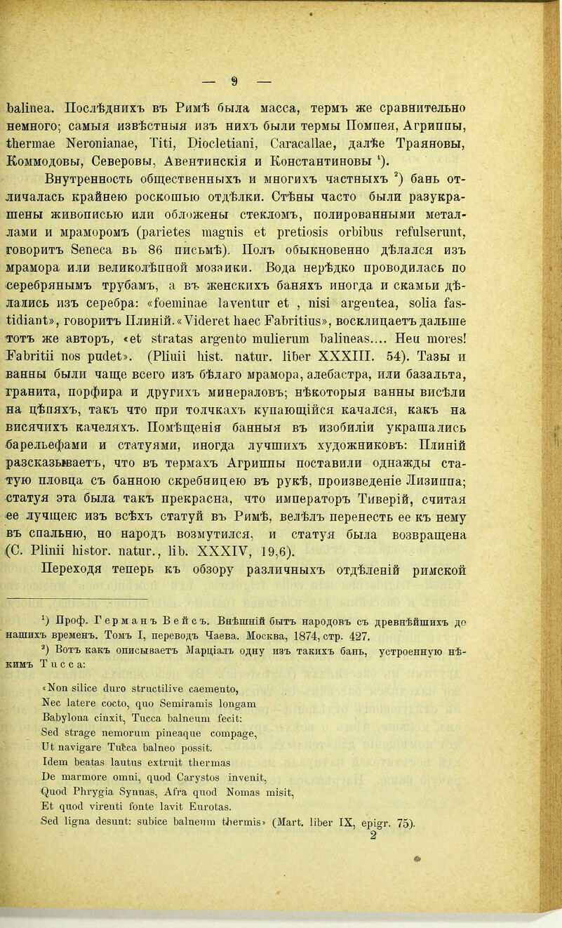 Ьаііпеа. Послѣдиихъ въ Римѣ была масса, термъ же сравнительно немного; самыя извѣстныя изъ нихъ были термы Помпея, Агриппы, Іііегтае Негопіапае, Тііі, Віосіеиапі, Сагасаііае, далѣе Траяновы, Коммодовы, Северовы, Авентинскія и Константиновы Внутренность общественныхъ и многихъ чаетныхъ бань от- личалась крайнею роскошью отдѣлки. Стѣны часто были разукра- шены живописью или обложены стекломъ, полированными метал- лами и мраморомъ (рагіеіез гааёчіів еі ргеЬіозіз огЬіЬив гейійѳгип^, говорить 8епеса въ 86 письмѣ). Полъ обыкновенно дѣлался изъ мрамора или великолѣпной мозаики. Вода нерѣдко проводилась по серебрянымъ трубамъ, а въ женскихъ баняхъ иногда и скамьи дѣ- лались изъ серебра: «1'оетіпае Іаѵепіиг еі , пізі аг^епіеа, зоііа Й8- Шіапі», говорить Плиній.«Ѵіс1егеѣ Ііаес ГаЬгШпз», восклицаетъ дальше тотъ же авторъ, <еі зѣгаѣаз аг§'епІо тиііегит Ьаііпеав.... Ней тогев! І^аЬгіШ П08 ри(1еѣ». (Рііігіі Мзі;. паѣиг. ИЬег XXXIII. 54). Тазы и ванны были чаще всего изъ бѣлаго мрамора, алебастра, или базальта, гранита, порфира и другихъ минераловъ; нѣкоторыя ванны висѣли на цѣпяхъ, такъ что при тодчкахъ купающійся качался, какъ на висячихъ качеляхъ. Помѣш;енія банныя въ изобиліи украшались барельефами и статуями, иногда лучшихъ художниковъ: Плиній разсказываетъ, что въ термахъ Агриппы поставили однажды ста- тую пловца съ банною скребницею въ рукѣ, произведете Лизиппа; статуя эта была такъ прекрасна, что императоръ Тиверій, считая «е лучшею изъ всѣхъ статуй въ Римѣ, велѣлъ перенесть ее къ нему въ спальню, но народъ возмутился, и статуя была возвращена (С. РИпіі І1І8І0Г. паѣиг., ИЬ. XXXIV, 19,6). Переходя теперь къ обзору различныхъ отдѣленій римской Проф. Германъ Вейсъ. Внѣшній бытъ народовъ съ древнѣйшихъ до нашихъ временъ. Томъ I, переводъ Чаева. Москва, 1874, стр. 427. Вотъ какъ описываетъ Марціалъ одну изъ такихъ бань, устроенную нѣ- кимъ Т и с с а: «^оп зіИсе йиго зігисШіѵе саетеп1;о, N60 Іаіеге сосіо, ^ио Зетігатіз 1оп§ат ВаЬуІоиа сіпхіі, Тисса Ьаіпеит Гесіі: 8ес1 зіга^^е петогит ріпеадіш сотра§-е, Ѵі паѵідаге ТіЛса Ьаіаео ровзіі. Ыет Ьеаіаз Іаикгз ехігиіі ѣЬегтаз Ве тагтоге оттіі, ^ио(і Сагузіоз іпѵепіі, ^иос^ РЬгу^іа Зуппаз, АГга диосі ІіГотаз тізіі;, Е1; ^иос^ ѵігепи Гопіе Іаѵі* Еш-оіаз. 8есІ И^па сіезипі: зиЬісе Ьаіиепт Ыіегтіз» (Маг!;. ІіЬег IX, ері^г. 75). 2°