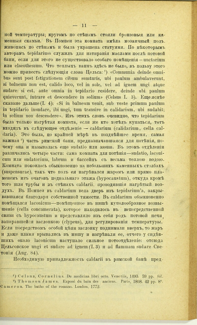 ной температуры; кругомъ по стѣнамъ стояли бронзовыя или ка- менныя скамьи. Въ Помпеи эта комната имѣла мозаичный полъ. живопись по стѣнамъ и была украшена статуями. По нѣкоторымъ авторамъ Іерійагіиіп служилъ для натиранія маслами послѣ потовой бани, если для этого не существовало особаго помѣщенія —ішсіогіит или еіаеоіііейішп. Что теплыхъ ваннъ здѣсь не было, въ пользу этого можно привесть слѣдующія слова Цельса:«Соттипіа ііейкіе отпі- Ъіі8 8ішѣ розі Га1;і§-а1:іопет сіЬит зитиігіз, иЬі раиіит атЪиІаѵегипІ, 8І Ьаіпеит пои езі, саіісіо Іосо, ѵеі іп зоіе, ѵеі асі і§-пет ип§і аідие вийаге: 8І езі, апіе отпіа іп ІерМагіо гевМеге, сіеіпсіе иЬі раиіит диіеѵегипі, іпігаге еі сіезсепйеге іп зоііит» (Сеізиз I. 3). Ещеяснѣе сказано дальше (I. 4): «8і іп Ьаіпеит ѵепіѣ, зиЬ ѵезіе ргітиш раиіит іп Іерійагіо іпзисіаге, іЬі ии§'і. Іит Ігапзіге іп саМагіит, ііЪі 8и(1аЬі1; іп воИшп поп сіезсеікіеге». Изъ этихъ словъ очевидно, что ѣерМагіит была только нагрѣтая комната, если же кто хотѣлъ купаться, тотъ входи,)іъ въ слѣдуюш;ее отдѣленіе — саМагіит (саіісіагіііт, сеііа саі- (Іагіа). Это была, по крайней мѣрѣ въ поздеѣйшее время, самая важная часть римской бани, предназначавшаяся для потѣнія, по- чему она и называлась еще зисіаііо или аззит. Въ этомъ отдѣленіи различались четыре части: сама комната для потѣнія—зисіаііо, Іасопі- сит или зисіаіогіит, ІаЪгит и бассейнъ съ весьма теплою водою. Комната покоилась обыкновенно на небольшихъ каменныхъ столбахъ (визрепвпгае), такъ что полъ ея нагрѣвался жаромъ или прямо пла- менемъ изъ очаговъ подвальнаго этажа (Ьуросаизішп), откуда кромѣ того шли трубы и зъ стѣнахъ саИагіі, проводившая нагрѣтый воз- духъ. Въ Помпеи въ саИагіит вела дверь изъ 1;ері{1агіит'а, закры- вавшаяся благодаря собственной тяжести. Въ саМагіит обыкновенно помѣщался Іасопісшп—помѣщенное въ нишѣ куполообразное возвы- шеніе (сеііа сопсатегаіа), которое находилось въ непосредственБой связи съ Ііуросапйіит и представляло изъ себя родъ потовой печи^ запиравшейся заслонкою (сіурепз), для регулированія температуры. Если посредствомъ особой цѣпи заслонку поднимали вверхъ, то жаръ и даже пламя врывались въ нишу и нагрѣвали ее, отчего у сидѣв- шихъ около Іасопіспт наступало сильное потоотдѣленіе: отсюда Цельсовское ипё'! еі вийаге асі і§-пет (I. 3) и асі йатташ зисіаге Све- тонія (Ап»'. 84). Необходимую принадлежность саЫагіі въ римской банѣ пред- с е 1 8 и 8, Согпеііаз. Ве тесіісиіа ІіЬгі рсіо. Ѵеаеіііз, 1498. 59 рр. ГоТ. Т Ь о пі 8 о п ^ а пі е з. Ехровё (іи Ьаіп йен аасіепз. Рагів, 1868- 42 рр. 8^- С а т е г о п. Тііе Ьаіііз оГ Ыіе готаиз. Ьоікіои. 1772.