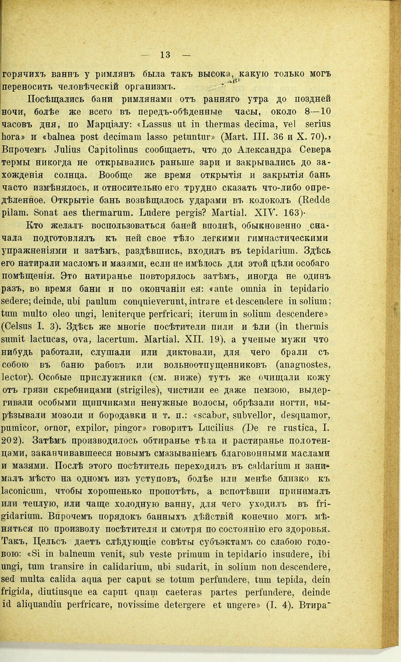 - 13 — горячихъ ваннъ у римлянъ была такъ высока, какую только могъ переносить человѣческій организмъ. Посѣщались бани римлянами отъ ранняго утра до поздней ночи, болѣе же всего въ передъ-обѣденные часы, около 8—10 часовъ дня, по Марціалу: «Ьавзиз и1 іп ѣііеггааз (іесіта, ѵеі зегшв Ьога» и «Ъаіпеа розі йесітат Іавзо реѣипіиг» (Магі. ПІ. 36 и X. 70). > Впрочемъ ^и1ш8 СаріІоИпиз сообщаетъ, что до Александра Севера термы никогда не открывались раньше зари и закрывались до за- хожденія солнца. Вообще же время открытія и закрытія бань часто измѣнялось, и относительно его трудно сказать что-либо опре- дѣленное. Открытіе бань возвѣщалось ударами въ колоколъ (Ее(і(1е рііат. 8опа1 аез іЬегтагит. Ьийеге рег^ія? Магііаі. XIV. 163)- Кто желал'ь воспользоваться баней вполнѣ, обыкновенно сна- чала подготовлялъ къ ней свое тѣло легкими гимнастическими упражненіями и затѣмъ, раздѣвшись, входялъ въ ІерМагіит. Здѣсь его натирали масломъ и мазями, если не имѣлось для этой цѣли особаго помѣщенія. Это натиранье повторялось затѣмъ, иногда не одинъ разъ, во время бани и по окончаніи ея: «апіе отпіа іп ѣерісіагіо зейеге; (іеіп(іе, иЬі рапіпт сопдиіеѵегипі, іпігаге еі (іезсеікіеге швоИшп; кип тиііо оіео ш^і, 1епі1е^^ие рег^Ггісагі; ііегитіп зоііит (іейсеікіеге» (Сеізиз I. 3). Здѣсь же многіе посѣтители пили и ѣли (іп ѣііеггаій зіітіѣ Іасіисаз, оѵа, Іасегіит. Магііаі. XII. 19). а ученые мужи что нибудъ работали, слушали или диктовали, для чего брали съ собою въ баню рабовъ или вольноотпущенниковъ (апа^позіез, Іесіог). Особые прислужники (см. ниже) тутъ же очип];али кожу отъ грязи скребницами (йігіё^ііез), чистили ее даже пемзою, выдер- гивали особыми ш;ипчиками ненужные волосы, обрѣзали ногти, вы- рѣзывали мозоли и бородавки и т. п.: «йсаЬог, зиЪуеПог, сіекдиашог, ритісог, огпог, ехрііог, рш§ог» говорить ЬпсШиз (І)е ге гизііса, I. 202). Затѣмъ производилось обтиранье тЬла и растиранье полотен- цами, заканчивавшееся новымъ смазываніемъ благовонными маслами и мазями. Послѣ этого посѣтитель переходилъ въ саМагіит и зани* малъ мѣсто на одномъ изъ уступовъ, болѣе или менѣе близко къ Іасопісит, чтобы хорошенько пропотѣть, а вспотѣвши принималъ или теплую, или чаш;е холодную ванну, для чего уходилъ въ М- ё^ійагшт. Впрочемъ порядокъ банныхъ дѣйствій конечно могъ мѣ- няться по произволу посѣтителя и смотря по состоянію его здоровья. Такъ, Цельсъ даетъ слѣдующіе совѣты субъэктамъ со слабою голо- вою: «8і іп Ъаіпеит ѵепіі, зпЪ ѵезіе ргітиш іп ѣеріЛагіо іп8и(1еге, іЬі ип^і, іиш ѣгапйіге іп саіійагіпт, иЪі зпйагіі;, іп зоИит поп (іе8сеп(іеге, зей тиіѣа саіійа адиа рег сариі зе ІоШт регГипйеге, Іит іерісіа, (іеіп М§-і(1а, сііпііиздие еа сарпі дпат саеіегав раііез регГипсІеге, йеіпсіе