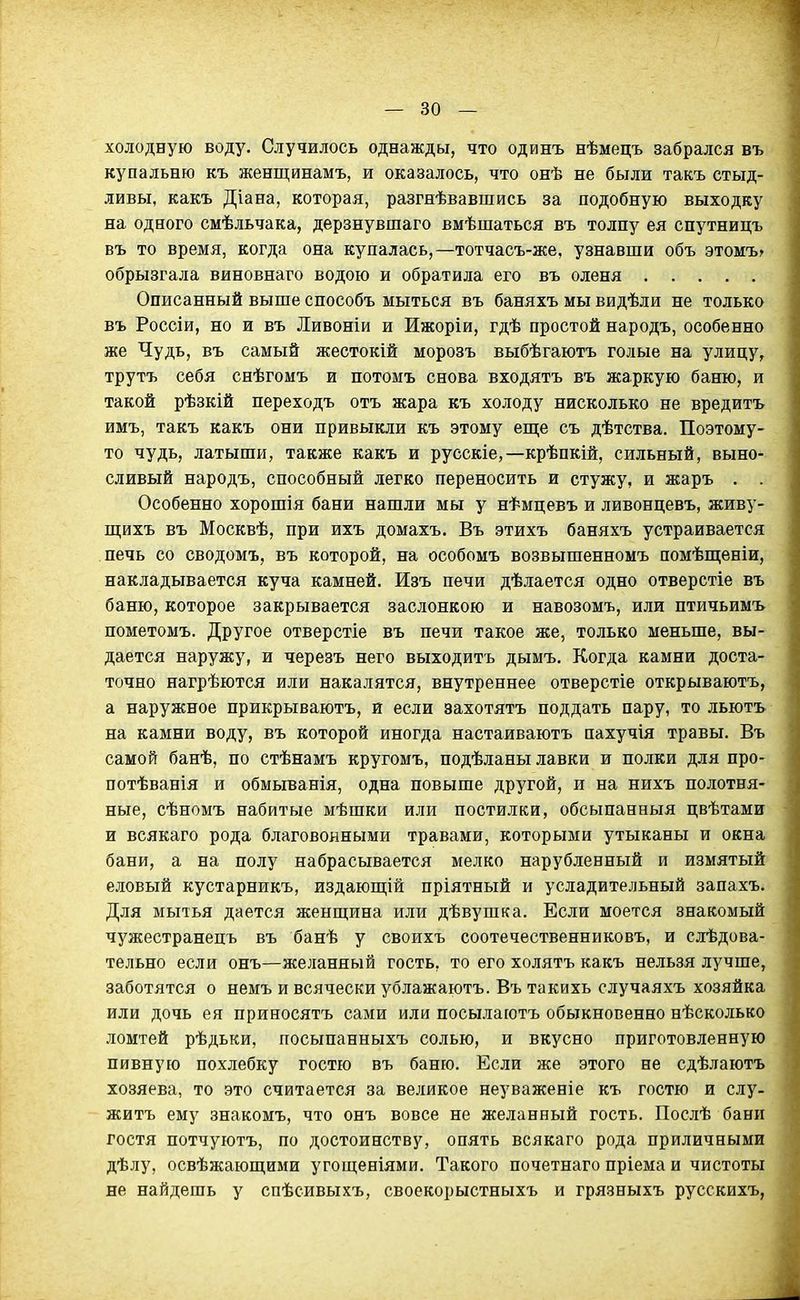холодную воду. Случилось однажды, что одинъ нѣмецъ забрался въ купальню къ женщинамъ, и оказалось, что онѣ не были такъ стыд- ливы, какъ Діана, которая, разгнѣвавшись за подобную выходку на одного смѣльчака, дерзнувшаго вмѣшаться въ толпу ея спутницъ въ то время, когда она купалась,—тотчасъ-же, узнавши объ этомъг обрызгала виновнаго водою и обратила его въ оленя Описанный выше способъ мыться въ баняхъ мы видѣли не только въ Россіи, но и въ Ливоніи и Ижоріи, гдѣ простой народъ, особенно асе Чудь, въ самый жестокій морозъ выбѣгаютъ голые на улицу, трутъ себя снѣгомъ и потомъ снова входятъ въ жаркую баню, и такой рѣзкій переходъ отъ жара къ холоду нисколько не вредитъ имъ, такъ какъ они привыкли къ этому еш;е съ дѣтства. Поэтому- то чудь, латыши, также какъ и русскіе,—крѣпкій, сильный, выно- сливый народъ, способный легко переносить и стужу, и жаръ . . Особенно хорошія бани нашли мы у нѣмцевъ и ливонцевъ, живу- ш;ихъ въ Москвѣ, при ихъ домахъ. Въ этихъ баняхъ устраивается печь со сводомъ, въ которой, на особомъ возвышенномъ помѣпі;еніи, накладывается куча камней. Изъ печи дѣлается одно отверстіе въ баню, которое закрывается заслонкою и навозомъ, или птичьимъ пометомъ. Другое отверстіе въ печи такое же, только меньше, вы- дается наружу, и черезъ него выходить дымъ. Когда камни доста- точно нагрѣются или накалятся, внутреннее отверстіе открываютъ, а наружное прикрываютъ, и если захотятъ поддать пару, то льютъ на камни воду, въ которой иногда настаиваютъ пахучія травы. Въ самой банѣ, по стѣнамъ кругомъ, подѣланы лавки и полки для про- потѣванія и обмыванія, одна повыше другой, и на нихъ полотня- ные, сѣномъ набитые мѣшки или постилки, обсыпанныя цвѣтами и всякаго рода благовонными травами, которыми утыканы и окна бани, а на полу набрасывается мелко нарубленный и измятый еловый кустарникъ, издаюш;ій пріятный и усладительный запахъ. Для мытья дается женщина или дѣвушка. Если моется знакомый чужестранецъ въ банѣ у своихъ соотечественниковъ, и слѣдова- тельно если онъ—желанный гость, то его холятъ какъ нельзя лучше, заботятся о немъ и всячески ублажаютъ. Въ такихь случаяхъ хозяйка или дочь ея приносятъ сами или посылаготъ обыкновенно нѣсколько ломтей рѣдьки, посыпанныхъ солью, и вкусно приготовленную пивную похлебку гостю въ баню. Если же этого не сдѣлаютъ хозяева, то это считается за великое неуваженіе къ гостю и слу- жить ему знакомъ, что онъ вовсе не желанный гость. Послѣ бани гостя потчуютъ, по достоинству, опять всякаго рода приличными дѣлу, освѣжаюш;ими угощеніями. Такого почетнаго пріема и чистоты ве найдешь у спѣсивыхъ, своекорыстныхъ и грязныхъ русскихъ,