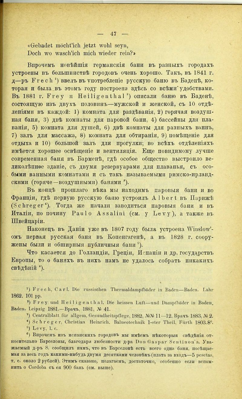 «СгеЪа(іе1, тбс1і1'ісЬ ^вігі дѵоЫ зеуп, Восіі \ѵо АѵазсМсІі тісіі шесіег геіп?» Впрочемъ новѣйшія германскія бани въ разныхъ городахъ устроены въ большинствѣ городовъ очень хорошо. Такъ, въ 1841 г. д—ръ РгесЬ.ввелъ въ ѵпотребленіе русскую баню въ Баденѣ, ко- торая и была въ этомъ году построена здѣсь со всѣми'удобствами. Въ 1881 г. Ггеу и Неі1і§епиіа1 описали баню въ Баденѣ, состоящую изъ двухъ половинъ—мужской и женской, съ 10 отдѣ- леніями въ каждой: I) комната для раздѣванія, 2) горячая воздуш- ная баня, 3) двѣ комнаты для паровой бани, 4) бассейны для пла- ванія, 5) комната для душей, 6) двѣ комнаты для разныхъ ваннъ, 7) залъ для массажа, 8) комната для обтиранія, 9) помѣш;еніе для отдыха и 10) большой залъ для прогулки; во всѣхъ отдѣленіяхъ имѣется хорошее освѣщеніе и вентиляція. Еще повидимому лучше современная баня въ Барменѣ, гдѣ особое общество выстроило ве- ликолѣпнѳе зданіе, съ двумя резервуарами для плаванья, съ осо- быми ванными комнатами и съ такъ называемыми римско-ирланд- скими (горяче—воздушными) банями '). Въ ковцѣ прошлаго вѣка мы находимъ паровыя бани и во Франціи, гдѣ первую русскую баню устроилъ А 1 Ь е г 1; въ Парижѣ (8 с1іге§-ег *). Тогда же начали заводиться паровыя бани и въ Италіи, по почину Раиіо Азааііпі (см. у Ьеѵу), а также въ Швейцаріи, Наконецъ въ Даніи уже въ 1807 году была устроена ДѴіпзІотѵ'- омъ первая русская баня въ Копенгагенѣ, а въ 1828 г. соору- жены были и обширныя публичныя бани''). Что касается до Голландіи, Греціи, Испаніи и др. государствъ Европы, то о баняхъ въ нихъ намъ не удалось собрать никакихъ свѣдѣній *). 1) г г е с Ь, С а г 1. Віе гиязівсііеи ТІіегтаІйатрЯзасІег іп Васіеп—Васіеп. ЕаЬг 1862. 101 рр. ') Ргеу шкі И е і 1 і §• е ПІ; 1і а1. Віе Ьеізбеп ЬиЙ—иікі Ватрі'Ьасіег іп Вайей. Вайеп. Ьеіргі^ 1881.—Врачъ, 1881, № 41. ■і) Сепк-аІЫаИ Гііг а11§'ет. аезиисІІіеііарПе^е, 1882, №№ 11—12. Врачъ 1883, №2. *) .ЗсЬгед'ег, СЬгізІіап НеіпгісЬ. Ваіпеоіесігиік І-віег ТЬеіІ, РпгШ 1803.8°. Ьеѵу, 1. с. Впрочемъ изъ испанскихъ городовъ мы имѣемъ нѣкоторыя свѣдѣнія. от- носительно Барселоны, благодаря любезности д-ра Вон Оазраг 8еіі1:іпоиа. Ува- жаемый д-ръ 8. сообщилъ намъ, что въ Барселонѣ есть всего одна баня, посѣщае- мая за весь годъ какими-нибудь двумя десятками человѣкъ (плата за входъ—5 резеіаз, т. е. около 2 рублей). Этимъ сказано, полагаемъ, достаточно, особенно если вспом- нить о СогйоЪа съ ея 900 бань (см. выше).