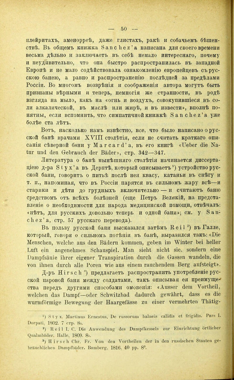 плейритахъ, аменорреѣ, даже глистахъ, ракѣ и собачьемъ бѣшен- ствѣ. Въ общѳмъ книжка ЗапсЬег'а написана для своего времени весьма дѣльно и заключаетъ въ себѣ немало интереснаго, почему и неудивительно, что она быстро распространилась въ западной Европѣ и не мало содѣйствовала ознакомленію европейцевъ съ рус- скою банею, а равно и распространенію послѣдней за предѣлами Россіи. Во многомъ воззрѣнія и соображенія автора могутъ быть признаны вѣрными и теперь, немногія же странности, въ родѣ взгляда на мыло, какъ на «огнь и воздухъ, совокупившіеся въ со- ли алкалической, въ маслѣ или жирѣ, и въ извести», вполнѣ по- нятны, если вспомнить, что симпатичной книжкѣ 8 а п с 1і в г' а уже болѣе ста лѣтъ. Вотъ, насколько намъ извѣстно, все, что было написано о рус- ской банѣ врачами ХУІІІ столѣтія, если не считать краткаго они- санія сѣверной бани у Магсаг(і'а, въ его книгѣ «ІТеЬег сііе Nа- іиг ип(і (іеп СІ-еЪгаисІі (іег ВМег», стр. 342—347. Литература о банѣ нынѣшняго столѣтія начинается диссерта- ціею д-ра 8 і у X' а въ Дерптѣ, который описываетъ устройство рус- ской бани, говоритъ о питьѣ послѣ нея квасу, катаньи въ снѣгу и т. п., напоминая, что въ Россіи парятся въ сильномъ жару всѣ—и старики и дѣти до грудныхъ включительно — и считаютъ баню средствомъ отъ всѣхъ болѣзней (еще Петръ Великій, на предста- вленіе о необходимости для народа медицинской помощи, отвѣчалъ: «нѣтъ, для русскихъ довольно теперь и одной бани»; см. у 8ап- сЬег'а, стр. 57 русскаго перевода). Въ пользу русской бани высказался затѣмъ ЕеіР) въ Галле, который, говоря о сильномъ погѣніи въ банѣ, выразился такъ: «Віе Мепйсііеп, \ѵе1с1іе аиз йеп Вайегп коттеп, ^еЬеп іш ДѴіпІег Ъеі Ьеііег Ъпй еіп ап^епеішіез Всішизріеі. Мап зіеЫ пісЫ зіе, зопйегп еіпе Ватр^запіе ііігег еіё^епег Тгапзріга^іоп йигсЬ. (Ііе Ѳ-аззеп лѵапсіеіп, сііе ѵоп іітеп сіигсіі аііе Рогеп ше аиз еіпет гаисііепсіет Вег§- аііі'$1еі§'1». Д-ръ Нігвсіі ) прѳдлагаетъ распространить употребленіерус- ской паровой бани между солдатами, такъ описывая ея преимуще- ства передъ другими способами омовенія: «Аиззег (іет Ѵогіііеіі, \ѵе1с1іеп (іаз Батр^—ойег ВсЬшІгЪасі (іайигсіі §-е\ѵаііг1;, (іазз ей (ііе \ѵигші'6гті^е Ве\ѵе^ип§- йег Нааг^еГаззе гп еіпег ѵегтеіігіеп Т1іа1і§-- >) .'51. у X. МаіЧіпив ЕтееШб. Ве гиязогит Ьаіпеіз саІіДіз еі ІѴі^ісИз. Рагк I. Воі'раи, 1802. 7 стр. 8о. ') К е і 1 I. С. Віе Ап\ѵеп(іиіі8' йез ВатрГкеззеТй гиг Еіиѵіс.Ы,ипд бгйісііеі' ^иа1тЬас1е1•. Наііе, 1809. 8о. ') Н і г 3 с Ъ СІ1Г. Рг. Ѵои сіеп ѴогШеіІеп сіег іп сіеп піззізсііеп Зіааіеп §-6- ЬгаисІіІісЬеп ВатрГЬайег. ВатЬегд, 1816, 40 рр. 8.