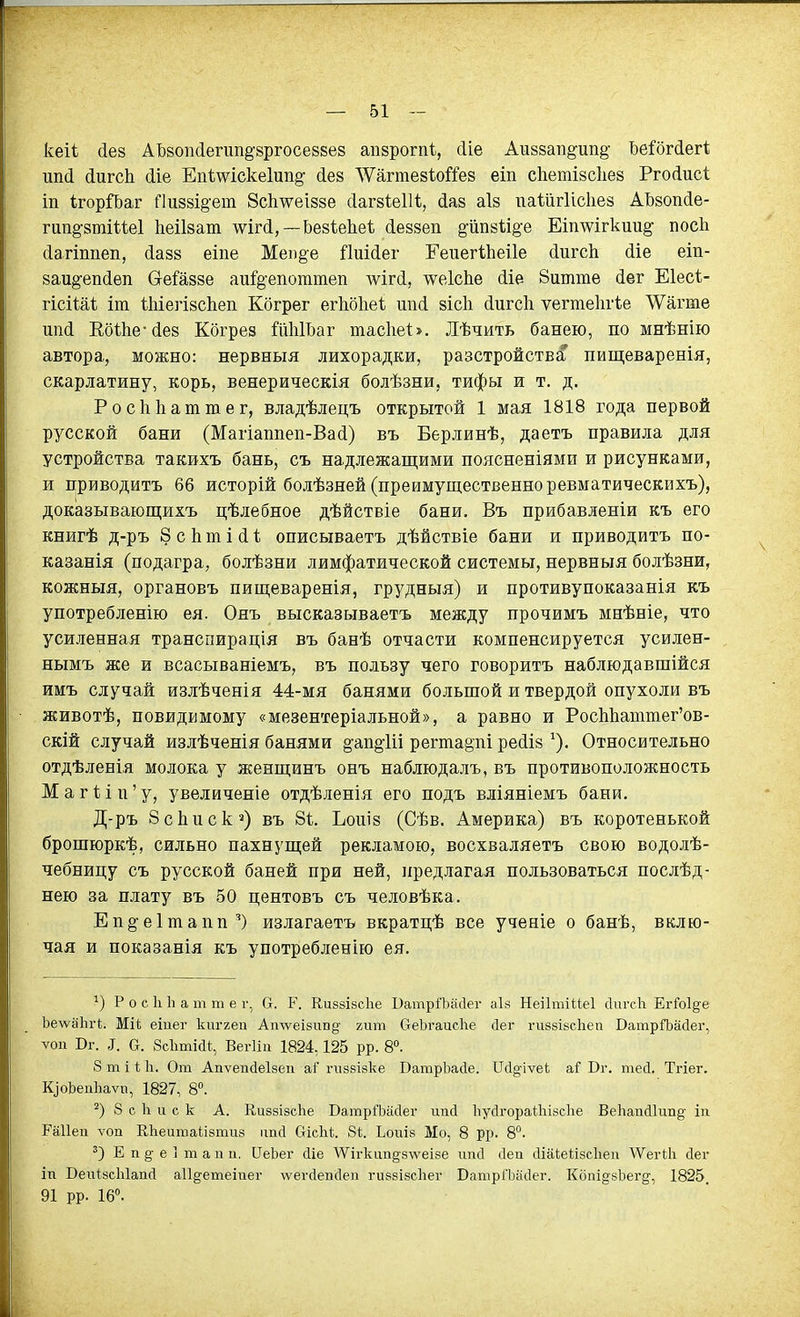 кеіі (іев АЬвоікІегип^зргосезйез апзрогпі, (ііе Аиззап^ип^- Ъе:?бг(іег1; ип(і (іигсЬ йіе Еп1;шске1ип§' (Іез ЛѴагтезѣоШз еіп сііетівсііей РгоДисІ іп 1;горЙ)аг Пи88І§-ет 8с1і\ѵеІ88е сІагзіеІН, {іа8 аіз паШгИсІіез АЬзопйе- гип§-8тШе1 Ьеіізаш лѵМ,—Ье8Іе1іеѣ (іе88еп ё^йпзіі^е Еіпшгкии§' посЬ Дагтпеп, (іа88 еіпе Меіі§е йиійег ГеііегІЬеіІе йигсЬ сііе еіп- ааи^-епйѳп Сгейззе аиГ§-епоттеп шгй, лѵеІсЬе сііе 8итте йег Еіесі- гісііаі іш 11ііегІ8СІіеіі Когрег егЬбІіеѣ шісі 8Іс1і сіигсіі ѵегтеіігіе ЛѴагте ипй ЕбШе-йез Кбгрез йЫІзаг тасІіеЬ. Лѣчить банею, по мнѣнію автора, можно: нервныя лихорадки, разстройства пищеваренія, скарлатину, корь, венерическія болѣзни, тифы и т. д. Росііііаттег, владѣлецъ открытой 1 мая 1818 года первой русской бани (Магіаппеп-Васі) въ Берлинѣ, даетъ правила для устройства такихъ бань, съ надлежащими поясненіями и рисунками, и приводить 66 исторій болѣзней (преимущественно ревматическихъ), доказывающихъ цѣлебное дѣйствіе бани. Въ прибавленіи къ его книгѣ д-ръ 8 с Ь т і (і 1 описываетъ дѣйствіе бани и приводить по- казанія (подагра, болѣзни лимфатической системы, нервныя болѣзни, кожныя, органовъ пищеваренія, грудныя) и противупоказанія къ употребленію ея. Онъ высказываетъ между прочимъ мнѣніе, что усиленная транспирація въ банѣ отчасти компенсируется усилен- нымъ же и всасываніемъ, въ пользу чего говорить наблюдавшійся имъ случай излѣченія 44-мя банями большой и твердой опухоли въ животѣ, повиднмому «мезентеріальной», а равно и РосЬЬаттег'ов- скій случай излѣченія банями §'ап§ііі регта§'пі ре(іІ8 ^). Относительно отдѣленія молока у женщинъ онъ наблюдаль, въ противоположность МагИп'у, увеличеніе отдѣленія его подь вліяніемъ бани. Д-ръ ЗсЬпск^) въ 81. ЪоиІ8 (Сѣв. Америка) въ коротенькой брошюркѣ, сильно пахнущей рекламою, восхваляеть свою водолѣ- чебницу съ русской баней при ней, предлагая пользоваться послѣд- нею за плату въ 50 центовъ съ человѣка. Еп§-е1тапп^) излагаетъ вкратцѣ все ученіе о банѣ, вклю- чая и показанія къ употребленію ея. Р о с Ыі а т т е ѵ.^ О. Р. Ки88І8СІіе ОатрЛайег аІ8 НеіІтШеІ сіигеіг ЕгМде ЬелѵаЬгі. Міі; еіпег Ішггеп Аптѵеібііп^- гит СгеЬгаисІіе йег ги88І8с1іеп ВатріЪасІег, Ѵ011 Вг. ^. а. ЗсЪтіаі, ВегИи 1824,125 рр. 8. 8 т і 1; 1і. 0га АпѵепйеЬеп ги88І8ке ВатрЬайе. Пй^-іѵеі. аГ Вг. шей. Тгіег. К^оЬепЬаѵп, 1827, 8°. 8 с 1і и с к А. Еи88І8сЬе ВашрГЬасІег ипй ІіуДгораШізсІіе ВеЬапйІип^ іп Гаііеп л'оп КЬеитаІізтиз ипй ОісЫ;. 81. Ьоиіз Мо, 8 рр- 8°. Е п §■ е ] т а п и. ПеЬеі- сііе ДѴігкіт§;8\ѵеІ8е ітсі сіеа сііаіеіізсііеи ЛѴегіІі сіег іп ВеігібсЫапсІ аіі^етеіпег \ѵегс1евс1еп гийвівсііег ВапірГЬасІег. Копі§-8Ьег^, 1825. 91 рр. 16».