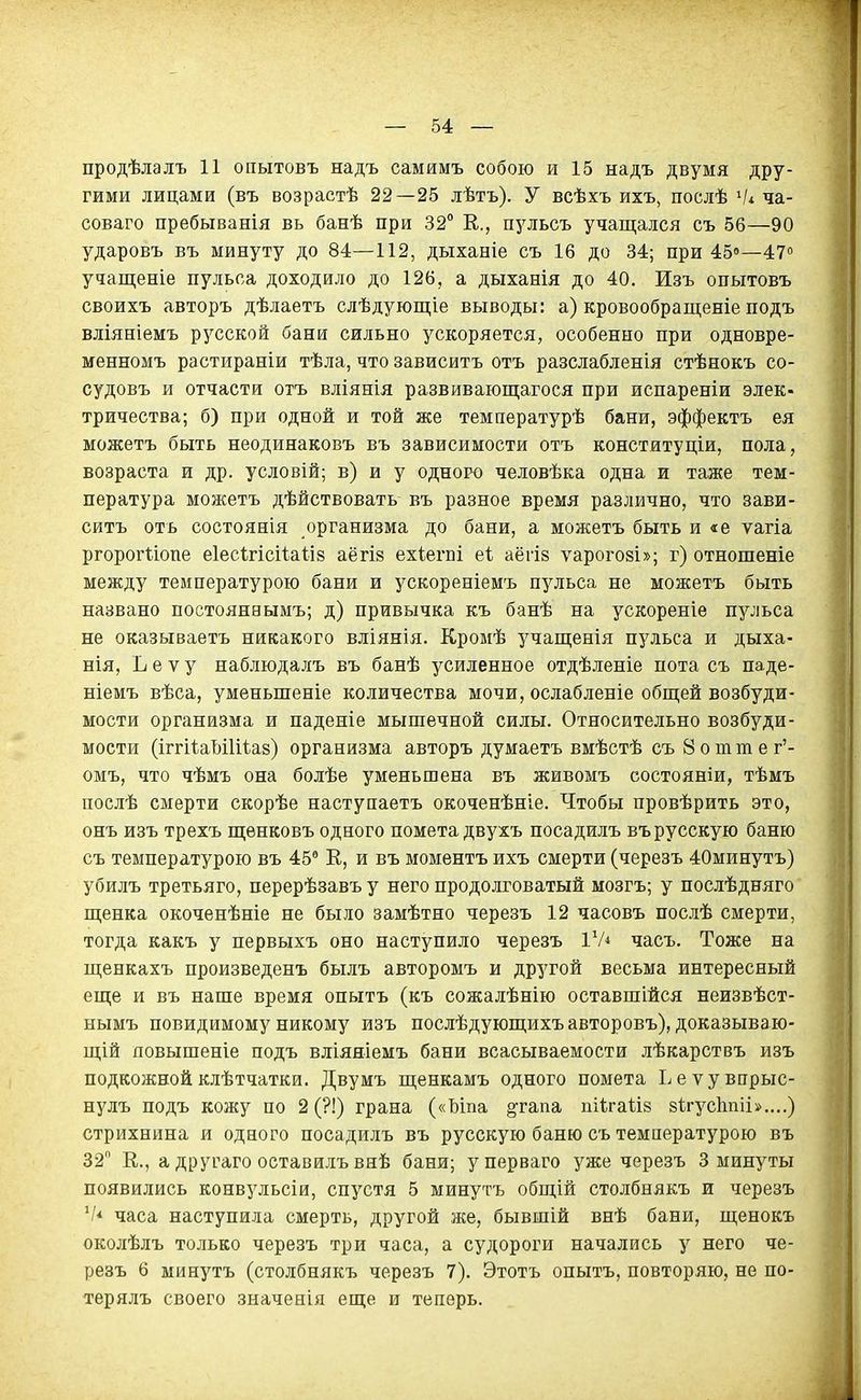 продѣлалъ 11 опытовъ надъ самимъ собою и 15 надъ двумя дру- гими лицами (въ возрастѣ 22—25 лѣтъ). У всѣхъ ихъ, послѣ Ѵі ча- соваго пребыванія вь банѣ при 32° Е., пульсъ учащался съ 56—90 ударовъ въ минуту до 84—112, дыханіе съ 16 до 34; при 450—470 учащеніе пульса доходило до 126, а дыханія до 40. Изъ опытовъ своихъ авторъ дѣлаетъ слѣдующіе выводы: а) кровообращеніе подъ вліяніемъ русской бани сильно ускоряется, особенно при одновре- менномъ растираніи тѣла, что зависитъ отъ разслабленія стѣнокъ со- судовъ и отчасти отъ вліянія развивающагося при испареніи элек- тричества; б) при одной и той же температурѣ бани, эффектъ ея можетъ быть неодинаковъ въ зависимости отъ конституціи, пола, возраста и др. условій; в) и у одного человѣка одна и таже тем- пература можетъ дѣйствовать въ разное время различно, что зави- ситъ отъ состоянія организма до бани, а можетъ быть и «е ѵагіа ргорогііопе еіесігісііаііб аёгіз ехіегпі еі аёгіз ѵарогозі»; г) отношеніе между температурою бани и ускореніемъ пульса не можетъ быть названо постоянвымъ; д) привычка къ банѣ на ускореніе пульса не оказываетъ никакого вліянія. Кромѣ учащенія пульса и дыха- нія, Ъ е V у наблюдалъ въ банѣ усиленное отдѣленіе пота съ паде- ніемъ вѣса, уменьшеніе количества мочи, ослабленіе общей возбуди- мости организма и паденіе мышечной силы. Относительно возбуди- мости (іггіѣаМИіаз) организма авторъ думаетъ вмѣстѣ съ 8 о т т е г'- омъ, что чѣмъ она болѣе уменьшена въ живомъ состояніи, тѣмъ послѣ смерти скорѣе наступаетъ окоченѣніе. Чтобы провѣрить это, онъ изъ трехъ щенковъ одного помета двухъ посадилъ въ русскую баню съ температурою въ 45° Е, и въ моментъ ихъ смерти (черезъ 40минутъ) убилъ третьяго, перерѣзавъ у него продолговатый мозгъ; у послѣдняго щенка окоченѣніе не было замѣтно черезъ 12 часовъ послѣ смерти, тогда какъ у первыхъ оно наступило черезъ ІѴ* часъ. Тоже на щенкахъ произведенъ былъ авторомъ и другой весьма интересный еще и въ наше время опытъ (къ сожалѣнію оставшейся неизвѣст- нымъ невидимому никому изъ послѣдующихъ авторовъ), доказываю- щій повышеніе подъ вліяяіемъ бани всасываемости лѣкарствъ изъ подкожнойклѣтчатки. Двумъ щенкамъ одного помета Ьеѵувпрыс- нулъ подъ кожу по 2 (?!) грана («Ъіпа §тапа піѣгаііз зігусішіі»....) стрихнина и одного посадилъ въ русскую баню съ температурою въ 32 е., а другаго оставилъ внѢ бани; уперваго уже черезъ 3 минуты появились конвз^льсіи, спустя 5 минутъ общій столбнякъ и черезъ V* часа наступила смерть, другой же, бывшій внѣ бани, щенокъ околѣлъ только черезъ три часа, а судороги начались у него че- резъ 6 минутъ (столбнякъ черезъ 7). Этотъ опытъ, повторяю, не по- терялъ своего значенія еще и теперь.