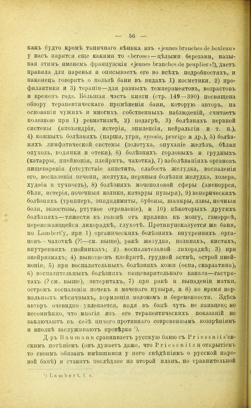 какъ будто кромѣ тыпичнаго вѣника изъ «іеипез ЬгапсЬев ііе Ъоиіеаи» у насъ парятся еще какими то «Ъегозе»—цѣлыми березами, назы- вая этимъ имеяемъ французскія «іеипев ЬгапсЬез сіе реирИег»!], даетъ правила для паренья и описываетъ его во всѣхъ подробностяхъ, и наконецъ говорить о пользѣ бани въ видахъ 1) косметики, 2) про- филактики и 3) терапіи—для разныхъ темпераментовъ, возрастовъ и вревіенъ года. Большая часть книги (стр. 149—390) посвящена обзору терапевтическаго примѣненія бани, которую авторъ, на основаніи Ч5'жихъ и многихъ собственныхъ наблюденій, считаетъ полезною при 1) ревматизмѣ, 2) иодагрѣ, 3) болѣзняхъ нервной системы (ипохондрія, истерія, эпилепсія, нейральгіи и т. п.), 4) кожныхъ болѣзняхъ (парши, угри, зусовіз, ргигі^о и др.), б) болѣз- няхъ лимфатической системы (золотуха, опуханіе желѣзъ, бѣлая опухоль, водянки и отеки), 6) болѣзняхъ горловыхъ и грудныхъ (катарры, пнеймонія, плейритъ, чахотка), 7) заболѣваніяхъ органовъ пищеваренія (отсутствіе аппетита, слабость желудка, воспаленія его, воспаленія печени, желтуха, нервныя болѣзни желудка, холера, худоба и тучность), 8) болѣзняхъ мочеполовой сферы (аменоррея, бѣли, истерія, почечныя колики, катарры пузыря), 9) венерическихъ бо.ііѣзняхъ (трипперъ, эпидидимиты, бубоны, шанкры, язвы, ночныя боли, экзостозы, ртутное отравленіе), и 10) нѣкоторыхъ другихъ болѣзняхъ—тяжести въ головѣ отъ прилива къ мозгу, гэморроѣ, перемежающейся лихорадкѣ, глухотѣ. Противупоказуется же баня, по ЪатЬегі'у, при 1) органическихъ болѣзняхъ внутреннихъ орга- новъ-чахоткѣ (?!—см. выше), ракѣ желудка, полипахъ, кистахъ, внутреннихъ гнойникахъ; 2) воспалительной лихорадкѣ; 3) при анейризмахъ; 4) выпотномъ плейритѣ, грудной астмѣ, острой пней- моніи; 5) при воспалительныхъ болѣзняхъ кожи (оспа, скарлатина), 6) воспалительныхъ болѣзняхъ пищеварительнаго канала—гастри- тахъ (?см. выше), энтеритахъ, 7) при ракѣ и выпаденіи матки, остромъ воспаленіи почекъ и мочеваго пузыря, и 8) во время нор- мальныхъ мѣсячныхъ, кормленія молокомъ и беременности. Здѣсь авторъ очевидно увлекается, видя въ банѣ чуть не панацею; но несомнѣнно, что многія изъ его терапевтическихъ показаній не заключаютъ въ себѣ ничего противнаго современнымъ воззрѣніямъ и вполнѣ заслуживаютъ нровѣрки Д-ръ В а и т а п п сравниваетъ русскую баню съ Р г і е е з п і і г'ев- скимъ потѣніемъ (онъ думаетъ даже, что Ргіебвпііги открытіемъ то своимъ обязанъ имѣвшимся у него свѣдѣніямъ о русской паро- вой банѣ) и ставить послѣдиее на второй планъ, по сравнительной Ъ а т Ъ е г і;, 1, с.